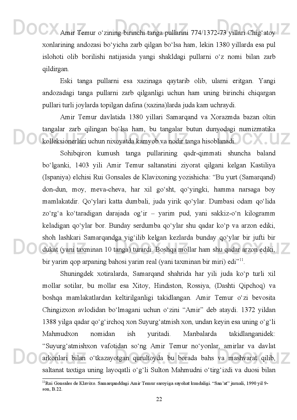 kambag‘allashishiga   olib   keladi.   Xazinaning   kamayib   qolishi   esa,   sipohning
tarqalib   ketishiga   sabab   bо‘ladi.   Sipohning   tarqoqligi,   о‘z   navbatida   saltanatning
kuchsizlanishiga olib boradi” 4
.
Bu   davrdagi   asosiy   milliy   daromad   qishloq   xо‘jaligidan   kelar   edi.   “Yana
buyruq berdimki, - deb yozadi u “Tuzuklar”da, -har mamlakat fath etilsa yoki jang
dahshatlarisiz eminu omonlik tilasa, uning hosil va daromadlarini hisobga olsinlar.
Agar   yerlik   fuqaro   azaldan   berib   kelgan   xiroj   miqdoriga   rozi   bо‘lsa,   ularning
roziligi  bilan  ish   kо‘rsinlar,  aks   holda   (xirojni)  tuzukka  muvofiq  yig‘sinlar.  Yana
amr   qildimki,   xirojni   ekindan   olingan   hosilga   va   yerning   unumdorligiga   qarab
yig‘sinlar. Agar raiyat rо‘yxatga olingan yerlardan beriladigan soliqni naqd aqcha
bilan   tо‘lashga   rozi   bо‘lsa,   naqd   aqcha   miqdorini   sarkorning   hissasi   hisoblangan
g‘allaning mazkur davrdagi narxiga muvofiq belgilasinlar”.
Amir Temurning о‘zi tuzgan saltanatida yuritgan iqtisodiy siyosati ayniqsa,
pul-moliya tizimini rivojlantirishi mamlakatning iqtisodiy yuksalishiga kuchli tasir
qilar   edi.   Shuning   uchun   bu   davlat   ishlab   chiqarish   kuchlarining   taraqqiyotiga,
ichki   bozor   hamda  tashqi   dunyo   bilan  savdo-sotiqning  о‘sishiga   ham   kuchli   tasir
kо‘rsatgan eng asosiy omillardan biriga aylangandi.
Pulning   jamiyat   iqtisodiyotida   о‘ynagan   roli   kundan-kunga   kuchayib
borganligi   uchun   ham   qishloq   xо‘jalik   maxsulotlaridan   olinadigan   soliqni   naqd
aqcha bilan olishga imkon bergan.
Bu davrda, asosan, qishloq xо‘jaligi bilan bog‘liq bо‘lgan ikki turdagi- xiroj
va   ushr   solig‘idan   boshqa,   savdogarlar   va   hunarmandlar   zakot   tо‘laganlar,
chegaradan   о‘tgan   mollar   hisobidan   boj   olingan.   Bularning   hammasi   davlat
xazinasining asosiy manbai hisoblangan.
Yuqorida   kо‘rsatib   о‘tilgan   soliqlardan   boshqa   soliqsiz   daromadlar   ham
mavjud edi. Masalan, oltin va kumushga о‘xshash nodir metallarni qazib olish va
ularni sotish, tangalar zarb qilish, bedarak yо‘qolgan shaxslardan qolgan, vorissiz
mol-mulklar, turli jarimalar, sovg‘alar ham davlat xazinasiga kelib tushar edi.
4
Temur tuzuklari. T. ,  2013 . B. 1 43 .  
15
