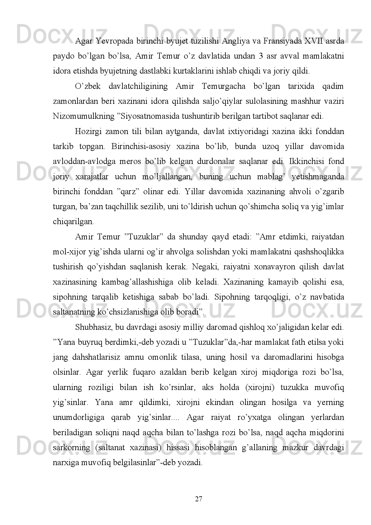 borishmasin,  u yerlarning nafis matolari  va munosib tuhfalaridan keltirsinlar. Har
bir   mamlakat   hukmdorining   о‘z   raiyatiga   qanday   muomalayu   munosabatda
ekanligini aniqlasinlar”, - deb yozilishi buning isbotidir 9
.
“Yana shunday amr qildim, sarmoyasi qо‘lidan ketib qolgan savdogarga о‘z
sarmoyasini qaytadan tiklab olishi uchun xazinadan yetarli miqdorda oltin berilsin”
– deb takidlaydi Amir Temur.
Amir   Temur   davrida   Movarounnahrdagi   tinchlik   va   barqarorlik   bu   joydagi
shaharlarning   iqtisodiy   rivojlanishiga   ijobiy   tasir   kо‘rsatdi,   yani   shahar   bilan
qishloq о‘rtasidagi savdo aloqalari taraqqiyoti uchun ichki va tashqi bozor ehtiyoji
uchun ishlovchi kasb-hunarlar ham rivojlandi.
Amir   Temurning   pul-moliya   siyosatida   qо‘llangan   chora-tadbirlardan   eng
muhimi,   albatta,   Sohibqiron   tomonidan   barcha   hududlarda   о‘z   nomiga   “xutba”
о‘qitib, yagona pul muomalasini yо‘lga qо‘yganidir. Shuning bilan birga, bu butun
saltanatning   siyosiy,   iqtisodiy   jihatdan   bir   butun   yaxlit   davlat   ekanligini
kо‘rsatuvchi ramzi hisoblangan. 
Amir   Temur   davrida   zarb   qilingan   barcha   tanga   pullar   eng   asosiy   tо‘lov
vositasi sifatida davlatning ichki va tashqi savdo aloqalarida qо‘llanadigan yagona
pul   birligi   (valyuta)   bо‘lganligi   uchun   ham   bu   pullar   Amir   Temur   davlatining
xalqaro   siyosiy   va   iqtisodiy   qudratini   oshirishga   va   mustahkamlashga   xizmat
qilgan.
Sohibqiron  (1370-1405)   davrida  davlatning  tanga pullariga  talab va  extiyoj
kuchli   bо‘lganligi   uchun   ham   bu   pullar   nafaqat   Movarounnahrdagi   markaziy
shaharlarda,   balki   Xuroson,   Eron,   Iroq   va   Ozarbayjon   hududlarida,   chunonchi,
Astrobod, Astora (Ashpara), Boku, Basra, Bag‘dod, Bomiyon, Damg‘on, Darband,
Yazd,   Isfaxon,   Qarshi,   Kermon,   Qum,   Mordin,   Mahmudobod,   Mashhad,   Sava,
Samarqand, Sultoniya, Tabriz, Xorazm, Shibankar, Sheroz, Shemaxa, Shayx Abu
Isxoq, Hirot va boshqa 40 ga yaqin shaharlarda ham zarb qilinganligi manbalardan
malum.
9
  Temur tuzuklari. T. ,  2013 . B.  94.
20 