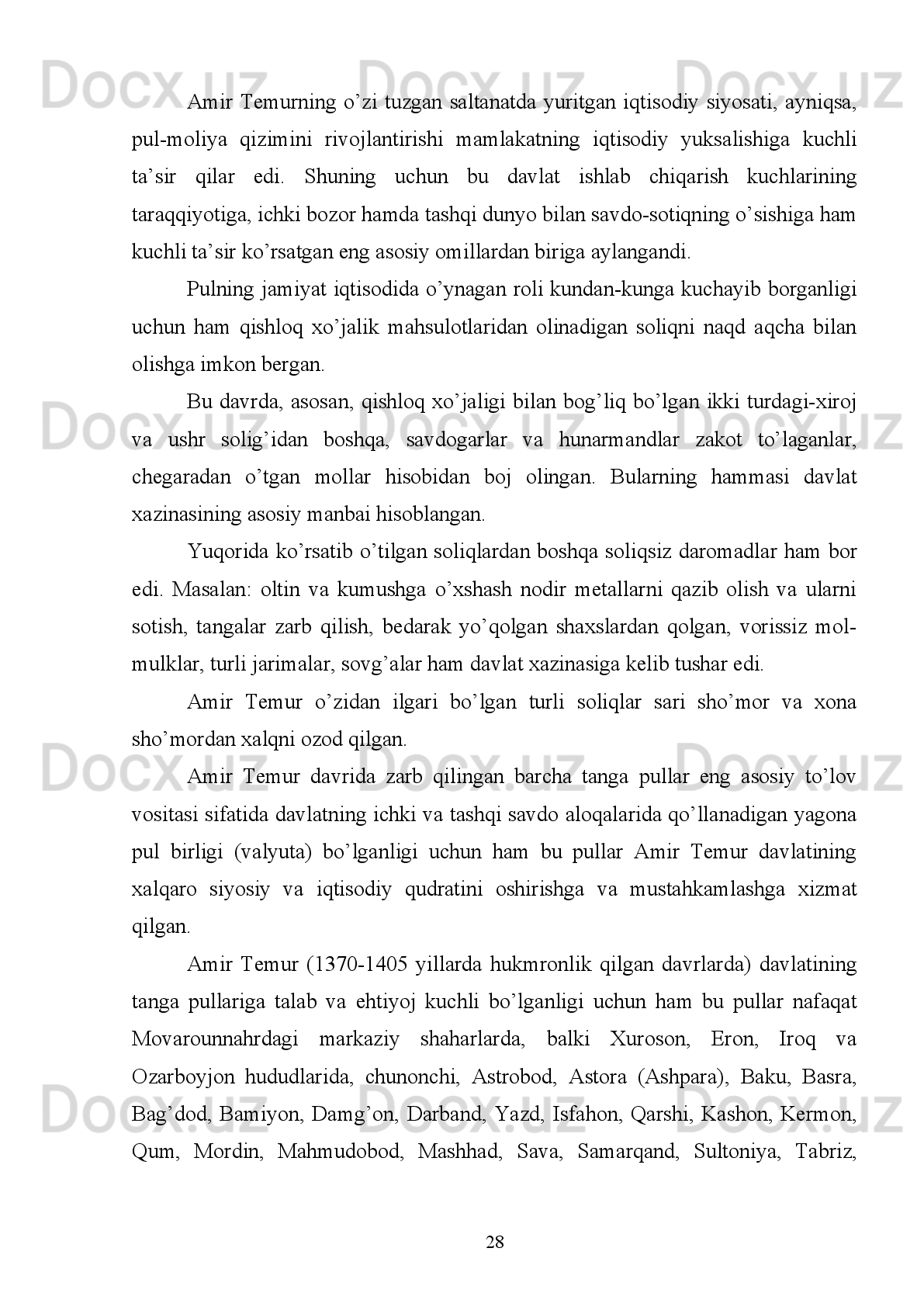 Shuningdek   Hindiston,   Turkiya,   Misr   va   Shom   podshohlari   ham   Amir
Temur   nomi   bilan   tilla,   kumush   tangalar   zarb   qilganligi   malum.   Masalan,   Ibn
Arabshoh   о‘zining   “Amir   Temur   tarixi”   asarida   yozilishicha,   “turk   sultoni
Boyazidning   ustidan   g‘alaba   qilgandan   sо‘ng   uning   о‘g‘illaridan   Rum
podshohlaridan   biri   Isfandiyor   Temur   huzuriga   kelib,   Amir   Temurga   itoat   izhor
etgan. Temur uni sevinch bilan qarshi olib, Isfandiyorni Rumdagi о‘z martabasiga
barqaror etgan va unga о‘zi tevarak atrofdagi amirlarga Mahmudxon va ulug‘ Amir
Temur   Kо‘ragon   nomi   bilan   xutba   о‘qitib,   pul   zarb   qilishlarini   amr   etgan” 10
.
Sharafuddin   Ali   Yazdiy   “Zafarnoma”da:   “Amir   Temur   Turk   sultoni   ustidan
g‘alaba   qilgandan   sо‘ng   о‘z   elchilarini   shu   davrdagi   Misr   va   Shom   podshohi
Barquqning   о‘g‘li   Malik   Nosirga   jо‘natdi.   Malik   Nosir   Sohibqironga   muxolifat
bо‘lish   mumkin   emasligini   anglab,   о‘z   taqdirining   omonligini   tilab,   Amir   Temur
nomiga xutba о‘qitib, tangalar zarb qildirgan”.
Amir   Temur   о‘zi   qurgan   juda   katta   davlatning   pul-moliya   ishlarini   bir
markazdan   turib   boshqarish   qiyinligini   tushunganligi   uchun   xam   yerli
hokimiyatlarga   markaziy   hokimiyatni   etirof   qilgan   holda,   о‘z   nomi   bilan   pullar
zarb qilishga ijozat bergan edi.
Kimki   Amir   Temur   nomi   bilan   emas   о‘z   nomi   bilan   tangalar   zarb   qilsa,
unday   shaxslar   qatiy   jazolangan.   Sharafuddin   Ali   Yazdiy   “Fors   va   Iroqda   1392
yillari hukmronlik qilgan Muzaffar va Sulton Ahmadlar о‘z nomi yozilgan tangalar
zarb   qilganidan   darg‘azab   bо‘lgan   Amir   Temur   ularni   tutib,   butun   mollari   va
xazinasini musodara qilib, 1393 yili Forsni shahzoda Umarshayx Mirzoga berdi”.
Tanga   pullarning   davlat   belgilab   bergan   andoza   (standart)   bо‘yicha,   oltin,
kumushning sofligi va vazniga alohida etibor bergan holda zarb qilinishini  davlat
tomonidan qattiq nazorat  qilib turilar  edi.  Ayni  chog‘da bu tangalardagi  mahalliy
bezaklarning о‘ziga xos nafisligi saqlanib qolgan bо‘lib, Hirot, Mashhad, Isfahon,
Tabriz   va   Bag‘dodda   zarb   qilingan   tangalarda   bu   xususiyat   yaqqol   kо‘zga
tashlanadi.
10
  Ibn Arabshoh. Amir Temur tarixi 2-k. U.Uvatov nashrga tayyorlagan T., 1992. B. 278.
21 