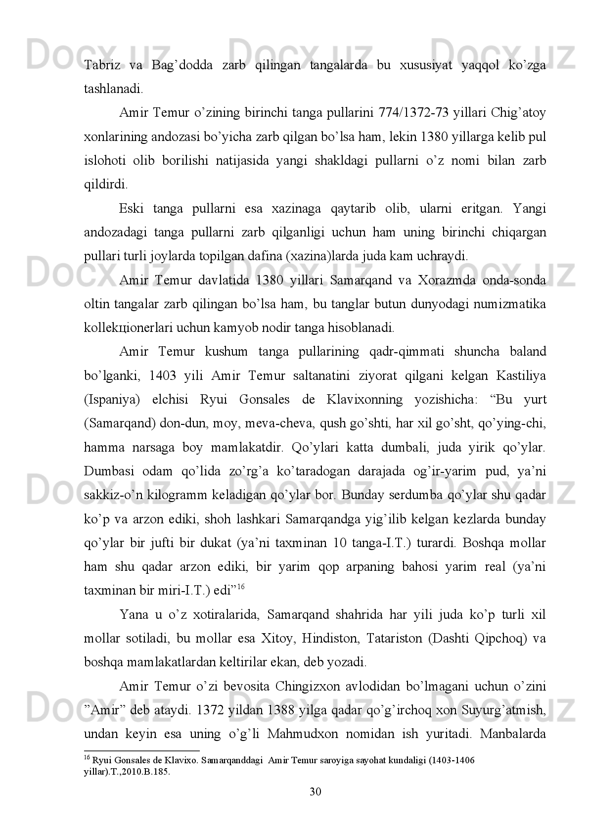 iqtisodiy,   fan-madaniyat   jihatidan   ravnaq   topib,   dunyodagi   eng   katta   gо‘zal
shaharlardan biriga aylangan.
Shaharning   atrofidagi   qishloqlarda   esa   musulmon   davlatlaridagi   yirik
shaharlarning   nomi   berilgan.   Masalan,   Damashq   (Ummaviylar   xalifaligining
markazi), Bag‘dod (Abbsiylar sulolasining markazi), Misr (Fotimiylar sulolasining
markazi).   Amir   Temur   davrida   Samarqandda   Bibixonimning   Jome   masjidi,
Kо‘ksaroy,   Bо‘stonsaroy,   Shohizinda   ansambli,   Bog‘i   Chinor,   Bog‘i   Shamol,
Bog‘i   Dilkusho,   Bog‘i   Behisht   va   boshqa   bog‘lar   barpo   etilgan.   Shuning   uchun
ham,   Samarqand   “Samarqand   sayqali   rо‘yi   zamin   ast”   (Samarqand   yer   yuzining
kо‘rki, sayqali) deb atalar edi 13
.
Bu haqda manbalarda takidlanganidek: “Temur har bir foydali nimaiki narsa
bо‘lsa   sarasini   Samarqandga   keltirdi.  Natijada,  Samarqandda  har  bir   ajib  fan  ahli
namoyandasidan   va   sanatlar   g‘aroyib   uslubidan   fazilati   peshonasida   nishona
bо‘lib, о‘z tengqurlaridan ustun turgan о‘z sohasida alloma kishilar yig‘ilgan edi”. 
Muarrix  yana  yozadiki:   “Amir   Temur   Damashqdan   fazilat   sohiblarini,  turli
hunar   ahillarini,   mohir   kosiblarni   -   tо‘quvchilar,   tikuvchilar,   sangtaroshlar,
duradgorlar,   (temir)   qalpoq   yasovchilar,   otboqarlar   (mol   tabiblari),   chodir
yasovchilar,   naqqoshlar,   yoy   yasovchilar,   lochindorlar   –   bir   sо‘z   bilan   aytganda
qanday hunar ahli bо‘lsa ularni Samarqandga yetkazishlarini buyurdi”.
Ibn   Arabshoh   Samarqandda   Amir   Temur   tomonidan   amalga   oshirilgan
shahar   obodonchiligi   va   u   yaratgan   bog‘lar   va   sayilgohlar   haqida   ham   shunday
sо‘zlarni   keltirdi:   “Temur   Samarqandda   kо‘pdan-kо‘p   bо‘stonlar   barpo   qilib,
baland va mustahkam qasrlar bunyod etdi. Ulardan birini Eram bog‘i, ikkinchisini
Dunyo ziynati, yana boshqasini Firdavs jannati, unisini Shimol bog‘i, bunisini Oliy
jannat  deb atadi”. U  bо‘stonlarda har  biri  ichida bir  qasr  qurdilar. Bu qasrlarning
qay   biriga   о‘z   majlislarini,   о‘z   suratini   turli   shakllarda   birida   kulib   turgan,
ikkinchisida   qaxrlangan,   о‘zi   qilgan   janglar   tasvirlarini,   rasmiy   tantanalardagi
suratlarini,   Hind,   Dashti   Qipchoq   va   Ajam   janglariyu   о‘z   zafarlari   suratini,   о‘z
avlodlari,  nabiralari,  amirlari,  qо‘shinlari   suratlarini,  о‘z  ulfati   qо‘shiqchilarining,
13
Bartold V.V. Sb. soch. T.1. M., 1963. S. 89 . 
24