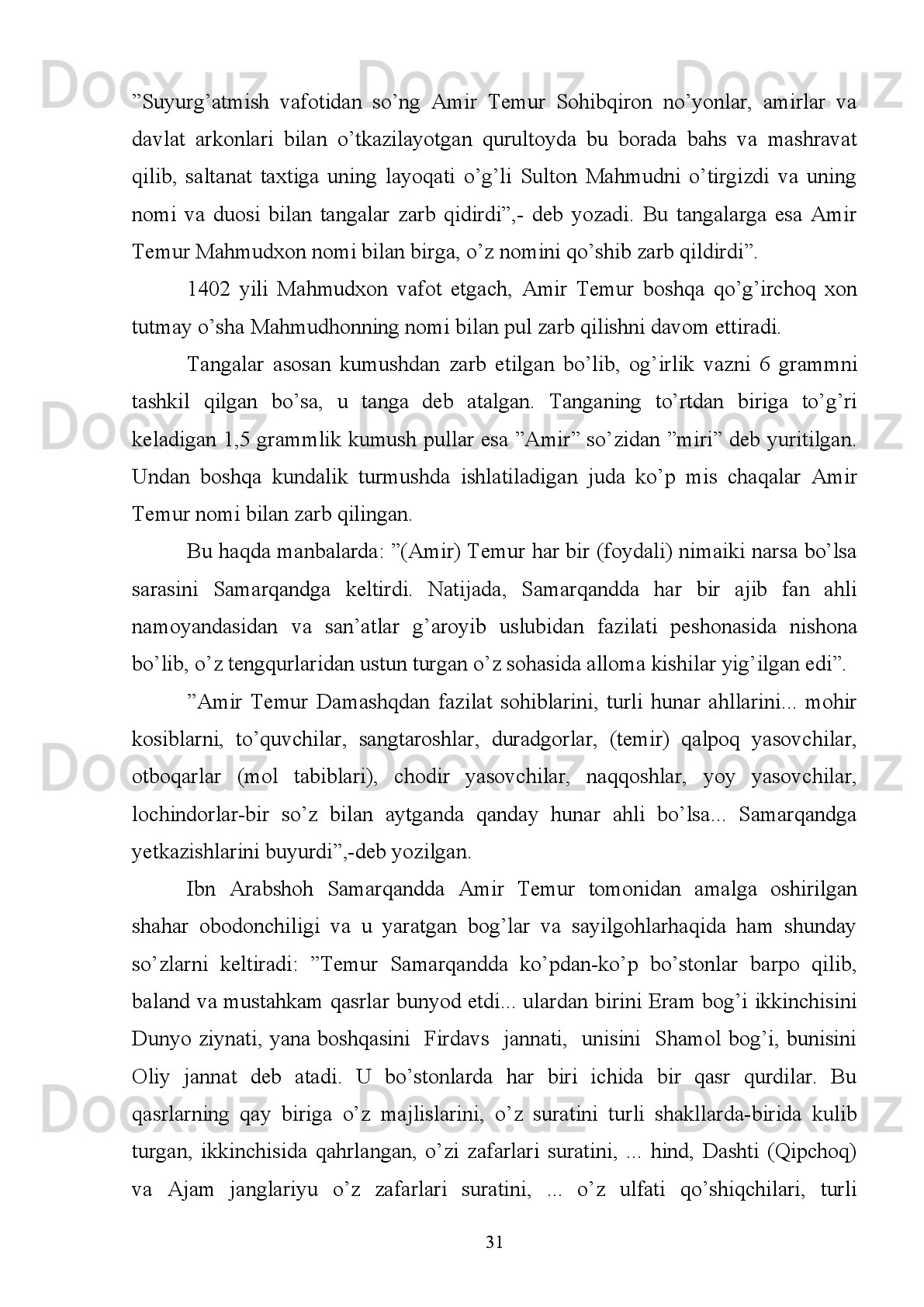 turli   maqomdagi   g‘azalxonliklar   tasvirlangan.   Bular   hammasi   hech   bir   nuqsonsiz
va   oshirmay,   qay   tarzda   yuz   bergan   bо‘lsa,   shundayligicha   aks   ettirildi.   Bundan
maqsadi   о‘zining   ishlaridan   g‘oyibona   xabardor   bо‘lib,   ularni   о‘z   kо‘zi   bilan
mushohada etmaganlarga yaqqol namoyon qilib kо‘rsatish edi.
Agar   Temur   biror   tomonga   otlanib,   Samarqand   (uning)   qо‘shinlariyu
yordamchilaridan   xoli   bо‘lib,   о‘sha   bо‘stonlar   bо‘sh   qolsa,   shahar   ahlidan
badavlatu   miskinlar   u   (bо‘ston)   larga   qarab   yо‘l   oladilar.   Chunki   bu   bog‘lardan
kо‘ra yaxshi va ajoyib dam oladigan, bulardan kо‘ra rohatlanishga muvofiqroq va
osoyishtaroq   joy   yо‘q   edi.   Bog‘lardagi   shirin,   mazali   mevalar   esa   barchaga
babbaravar   (tekin)   edi.   Chunki   mevalardan   birontasi   ham   arzimagan   bahoga
bо‘lsada sotilmasdi 14
. 
Yuqorida   keltirilgan   dalillar   Amir   Temur   davrida   О‘rta   Osiyo   shaharlari
iqtisodiy   va   madaniy   jixatdan   yuksalib,   jahonga   mashhur   bо‘lganini   kо‘rsatadi.
Amir   Temur   “Tuzuklar”ida   yozganidek:   “saltanat   ishlarini   tо‘qqiz   ulushi
mashvarat, tadbir va kengash, qolgan bir ulushi esa qilich bilan bajo keltirildi”.
Xullas   Amir   Temur   Markaziy   Osiyo,   Xuroson   va   Iroq,   Eron   yerlarini   о‘z
saltanatiga   qо‘shib   olishda   ot   surib,   qilich   kо‘targan   bо‘lsa   ham,   lekin   uni
boshqarish,   iqtisodi,   fan   madaniyatini   yuksaltirishda   turli   kengash   va   chora-
tadbirlar qо‘llagan, buyuk strategik va taktika sohibi, diplomat, islohotchi, olijanob
inson,   shuningdek   tizimli   pul-moliya   siyosatini   olib   borgan   bemisl   davlat   arbobi
bо‘lganligi tarix sahnalarida abadiy muhrlanib qolgan.
Miloddan   avvalgi   III   asr   va   II   asrning   oxiriga   borib,   Xorazm,   Buzoro,
So’g’d,   Shimoliy   Baqtriyada   kumush   va   suberatli   (bronza   ustiga   yupqa   kumush
qoplangan)   ”tahlid”   tangalar   zarb   qilingan   bo’lib,   bu   mustaqil   tanga   zarb   qilish
boshlanganligini ko’rsatadigan muhim dalildir.
So’g’dda   miloddan   III   asr   avval   Salavk   podshohi   Antiox   tangasi   tipidagi
draxma tangalarni zarb qilgan edi. So’g’dning g’arbiy qismi (Buzoro vohasi)da esa
Girkod tangalari, Sharqiy qismi (Samarqand vohasi)da esa kamon otayotgan odam
14
 Ibn Arabshoh. Amir Temur tarixi. 2-k. U.Uvatov nashrga tayyorlagan. T. ,  1992. B.8 2-83.
25