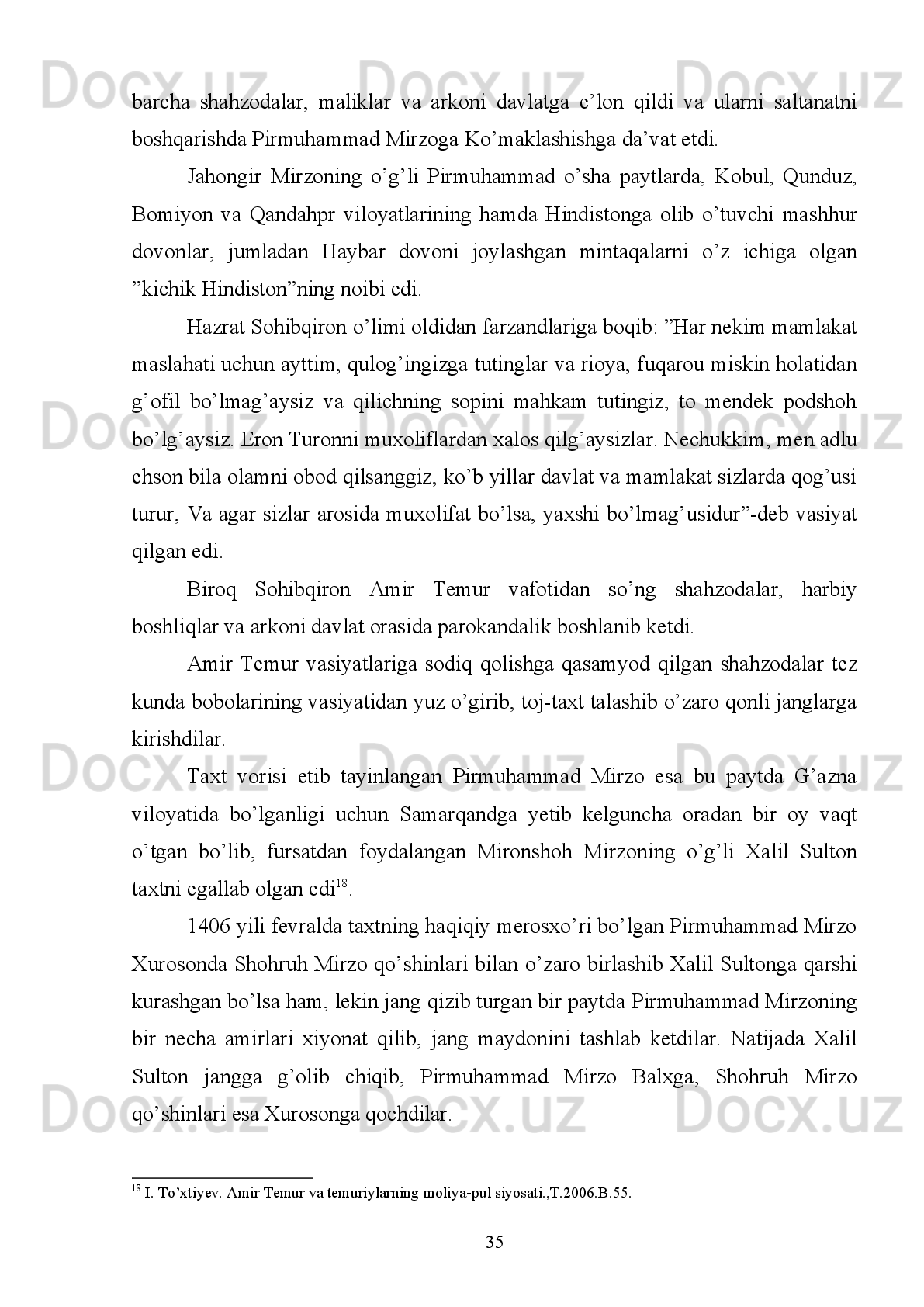 Xorazm,   Shabankar,   Shiroz,   Shemaxa,   Shayx   Abu   Ishoq.   Hirot   va   boshqa   40   ga
yaqin shaharlarda ham zarb qilingan. 
Yozma   manbalarda   biz   yuqorida   tilga   olgan   hududlardagi   shaharlardan
boshqa   Hindiston,   Turkiya,   Misr   va   Shom   podshohlari   ham   Amir   Temur   nomi
bilan   tilla,   kumush   tangalar   zarb   qilganligi   ma’lum.   Masalan,   Ibn   Arabshoh
o’zining   “Amir   Temur   tarixi”   asarida   “Turk   sultoni   Boyazidning   ustidan   g’alaba
qilgandan   so’ng   uning   o’g’illaridan   Rum   podshohlaridan   biri   Isfandiyor   (Amir)
Temur   huzuriga   kelib,   Amir   Temurga   itoat   izhor   etdi.   Temur   uni   sevinch   bilan
qarshi   olib,   Isfandiyorni   Rumdagi   o’z   martabasida   barqaror   etdi   va   unga   o’z
tevarak   atrofdagi   amirlarga   Mahmudxon   va   ulug’   Amir   Temur   Ko’ragon   nomi
bilan   xutba   o’qitib,   pul   zarb   qilishlarini   amr   etdi”-deb   yozsa,   Sharafuddin   Ali
Nazdiy   “Zafarnoma”da:   “Amir   Temur   Turk   sultoni   ustidan   g’alaba   qilgandan
so’ng o’z elchilarini shu davrdagi Misr va Shom podshohi Barquqning o’g’li Malik
Nosirga   jo’natdi.   Malik   Nosir   Amir   Sohibqironga   muxolifat   bo’lish   mumkin
emasligini   anglab,   o’z   taqdirining   omonligini   tilab,   Amir   Temur   nomiga   xutba
o’qitib tangalar zarb qildi”-deb qayd etadi.
Amir   Temur   o’zi   qurgan   juda   katta   davlatning   pul-moliya   ishlarini   bir
markazdan   turib   boshqarish   qiyinligini   tushunganligi   uchun   ham   yerli
hokimiyatlarga   markaziy   hokimiyatni   e’tirof   qilgan   holda,   o’z   nomi   bilan   pullar
zarb qilishga ijozat bergan edi 15
.
Kimki   Amir   Temur   nomi   bilan   emas   o’z   nomi   bilan   tangalar   zarb   qilsa,
unday   shaxslar   qat’iy   jazolangan.   Masalan,   “Fors   va   Iroqda   1392   yillari
hukmronlik qilgan Muzaffar va Sulton Ahmadlar o’z nomi yozilgan tangalar zarb
qilganidan darg’azab bo’lgan Amir Temur ularni tutib, butun mollari va xazinasini
musodara qilib, 1393 yili Forsni shahzoda Umarshayx Mirzoga berdi”
Tanga   pullarning   davlat   belgilab   bergan   andoza   (standart)   bo’yicha,   oltin,
kumushning   sofligi   va   vazniga   alohida   e’tibor   bergan   holda   zarb   qilinishi   davlat
tomonidan qattiq nazorat  qilib turilar  edi.  Ayni  chog’da bu tangalardagi  mahalliy
bezaklarning o’ziga xos nafisligi  saqlanib qolgan bo’lib, Hirot Mashhad,  Isfahon,
15
  Sharafuddin Ali Yazdiy.Zafarnoma.T.,1997.B.271.
29 