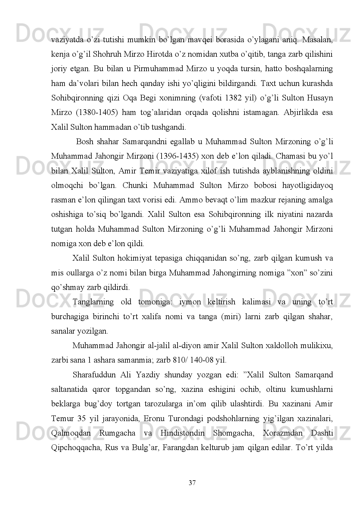 ”Suyurg’atmish   vafotidan   so’ng   Amir   Temur   Sohibqiron   no’yonlar,   amirlar   va
davlat   arkonlari   bilan   o’tkazilayotgan   qurultoyda   bu   borada   bahs   va   mashravat
qilib,   saltanat   taxtiga   uning   layoqati   o’g’li   Sulton   Mahmudni   o’tirgizdi   va   uning
nomi   va   duosi   bilan   tangalar   zarb   qidirdi”,-   deb   yozadi.   Bu   tangalarga   esa   Amir
Temur Mahmudxon nomi bilan birga, o’z nomini qo’shib zarb qildirdi”.
1402   yili   Mahmudxon   vafot   etgach,   Amir   Temur   boshqa   qo’g’irchoq   xon
tutmay o’sha Mahmudhonning nomi bilan pul zarb qilishni davom ettiradi.
Tangalar   asosan   kumushdan   zarb   etilgan   bo’lib,   og’irlik   vazni   6   grammni
tashkil   qilgan   bo’sa,   u   tanga   deb   atalgan.   Tanganing   to’rtdan   biriga   to’g’ri
keladigan 1,5 grammlik kumush pullar esa ”Amir” so’zidan ”miri” deb yuritilgan.
Undan   boshqa   kundalik   turmushda   ishlatiladigan   juda   ko’p   mis   chaqalar   Amir
Temur nomi bilan zarb qilingan.
Bu haqda manbalarda: ”(Amir) Temur har bir (foydali) nimaiki narsa bo’lsa
sarasini   Samarqandga   keltirdi.   Natijada,   Samarqandda   har   bir   ajib   fan   ahli
namoyandasidan   va   san’atlar   g’aroyib   uslubidan   fazilati   peshonasida   nishona
bo’lib, o’z tengqurlaridan ustun turgan o’z sohasida alloma kishilar yig’ilgan edi”.
”Amir   Temur   Damashqdan   fazilat   sohiblarini,   turli   hunar   ahllarini...   mohir
kosiblarni,   to’quvchilar,   sangtaroshlar,   duradgorlar,   (temir)   qalpoq   yasovchilar,
otboqarlar   (mol   tabiblari),   chodir   yasovchilar,   naqqoshlar,   yoy   yasovchilar,
lochindorlar-bir   so’z   bilan   aytganda   qanday   hunar   ahli   bo’lsa...   Samarqandga
yetkazishlarini buyurdi”,-deb yozilgan.
Ibn   Arabshoh   Samarqandda   Amir   Temur   tomonidan   amalga   oshirilgan
shahar   obodonchiligi   va   u   yaratgan   bog’lar   va   sayilgohlarhaqida   ham   shunday
so’zlarni   keltiradi:   ”Temur   Samarqandda   ko’pdan-ko’p   bo’stonlar   barpo   qilib,
baland va mustahkam qasrlar bunyod etdi... ulardan birini Eram bog’i ikkinchisini
Dunyo ziynati, yana boshqasini   Firdavs   jannati,   unisini   Shamol bog’i, bunisini
Oliy   jannat   deb   atadi.   U   bo’stonlarda   har   biri   ichida   bir   qasr   qurdilar.   Bu
qasrlarning   qay   biriga   o’z   majlislarini,   o’z   suratini   turli   shakllarda-birida   kulib
turgan,   ikkinchisida   qahrlangan,   o’zi   zafarlari   suratini,   ...   hind,   Dashti   (Qipchoq)
va   Ajam   janglariyu   o’z   zafarlari   suratini,   ...   o’z   ulfati   qo’shiqchilari,   turli
31