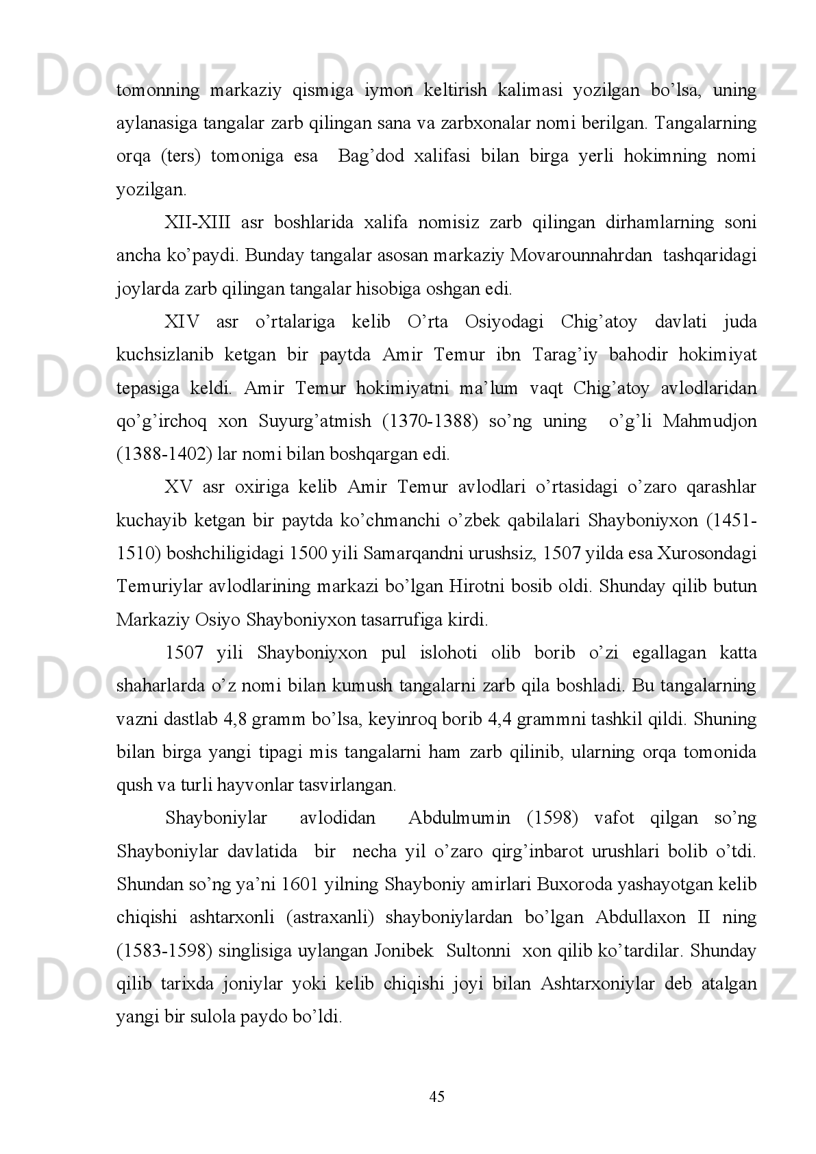 “Ulug’bek” nomi berilgan bolani mazkur ramziy ism bilan, ya’ni beklarning ulug’I
deb atashgan bo’lsalar ajab emas. Shunday qilib, Muhammad Tarag’ay Ulug’bekka
mubaddal   bo’lib,   abadiylashib   ketgan   bo’lishi   kerak,   degan   fikrga   temurshunos
olim Turg’un Fayziyev.
Ulug’bek   Mirzo   yoshligidanoq   bobosi   Amir   Temur   saroyida   tarbiyalanib,
unda saroyga yig’ilgan olimu fuzalolar ta’sirida ilm-fanga katta qiziqish uyg’onadi.
U   Samarqand   saltanatida   40   yil   (1409-1449)   hukmronlik   qilgan.   Musulmon
olamida   Ulug’bek   Mirzodan   boshqa   biron   podshoh   bu   qadar   ilm-fanda   dovrug’
taralmagan. Alloma podshoh Samarqandni ilm-fan maskaniga aylantirdi, falakiyot
fani rivojiga ulkan hissa qo’shdi. Ulug’bek Mirzo davrida Turon mamlakatida ilm-
fan va madaniyat gulladi, savdo-sotiq ravnaq topdi. 
Ulug’bek   Mirzo   davrida   garchi   Samarqand   va   Buxoroda   kumush   tangalar
zarb   qilingan   bo’lsa   ham,   ular   o’z   nomi   bilan   emas,   balki   padari   buzrukvori
Shohruh   Mirzoning   nomi   bilan   chiqarildi.   Ulug’bek   Mirzo   otasi   Shohruh   Mirzo
vafotidan   keyingina   o’z   nomidan   kumush   pullarni   zarb   qilishga   kirishdi.   Bunday
kumush   pullarni   zarb   qilish   ishlari   Samarqand   va   Hirotda   faqat   ikki   yo’lu   yetti
oygina davom etdi. Shuning uchun ham Ulug’bek Mirzo nomi bilan zarb qilingan
kumush tangalar kam uchraydi va noyob hisoblanadi.
Ulug’bek   Mirzo   Turonda   savdo-sotiq   ishlarini   rivojlantirish   va   bozorda
savdo muomalasida yuritilgan mis pullarni tartibga keltirish maqsadida 1428-1429
yillari   pul   islohoti   o’tkazib,   mis   pullarni   yangi   ko’rinishdagi   shaklda   zarb   qildi.
Bizga   ma’lum   bo’lgan   Sharq   manbalari   ichida   Ulug’bek   Mirzoning   pul   islohoti
o’tkazganilgi   haqida   hech   qanday   ma’lumot   uchramaydi.   Lekin   uning   davrida
Movarounnahrda   zarb   qilingan   mis   pullarni   chuqur   o’rganish   bu   davrda   pul
islohoti o’tkazilganligi tasdiqlaydi 19
.
Shunday   qilib,   numizmatika   fani   XV   asrning   birinchi   yarmida   O’rta
Osiyoning   hayotida   muhim   rol   o’ynagan   pul   islohoti   o’tkazilganligini   moddiy
dalillar bilan isbotlab, Turon tarixini o’rganishda yana bir sahifani ochib berdi. 
19
  I. To’xtiyev. Amir Temur va temuriylarning moliya-pul siyosati.,T.2006.B.76.
40