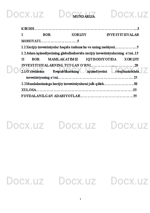 MUNDARIJA
KIRISH………………………………………………………………………….....3
I   BOB.   XORIJIY   INVESTITSIYALAR
MOHIYATI…………………………..5
1.1 Xorijiy investitsiyalar haqida tushuncha va uning mohiyati…………….…5
1.2 Jahon iqtisodiyotining globallashuvida xorijiy investitsiyalarning  o‘rni..13
II   BOB.   MAMLAKATIMIZ   IQTISODIYOTIDA   XORIJIY
INVESTITSIYALARNING TUTGAN O’RNI………………………………..20
2.1 O‘zbekiston   Respublikasining   iqtisodiyotini   rivojlantirishda
investitsiyaning o’rni……………………………………………………..…25
2.2 Mamlakatimizga horijiy investitsiyalarni jalb qilish……………………..30
XULOSA………………………………………………………………………..33
FOYDALANILGAN ADABIYOTLAR………………………………………35 
1 