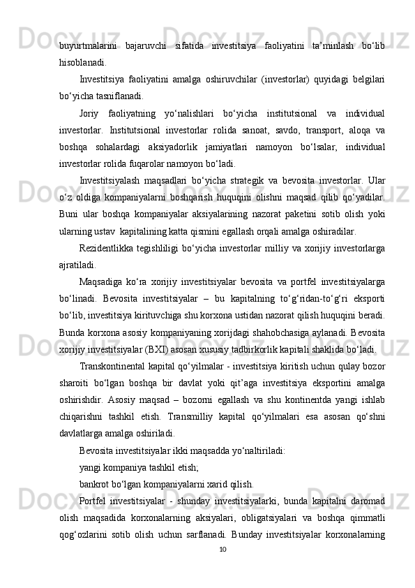 buyurtmalarini   bajaruvchi   sifatida   investitsiya   faoliyatini   ta’minlash   bo‘lib
hisoblanadi. 
Investitsiya   faoliyatini   amalga   oshiruvchilar   (investorlar)   quyidagi   belgilari
bo‘yicha tasniflanadi.
Joriy   faoliyatning   yo‘nalishlari   bo‘yicha   institutsional   va   individual
investorlar.   Institutsional   investorlar   rolida   sanoat,   savdo,   transport,   aloqa   va
boshqa   sohalardagi   aksiyadorlik   jamiyatlari   namoyon   bo‘lsalar,   individual
investorlar rolida fuqarolar namoyon bo‘ladi.
Investitsiyalash   maqsadlari   bo‘yicha   strategik   va   bevosita   investorlar.   Ular
o‘z   oldiga   kompaniyalarni   boshqarish   huquqini   olishni   maqsad   qilib   qo‘yadilar.
Buni   ular   boshqa   kompaniyalar   aksiyalarining   nazorat   paketini   sotib   olish   yoki
ularning ustav  kapitalining katta qismini egallash orqali amalga oshiradilar. 
Rezidentlikka   tegishliligi   bo‘yicha   investorlar   milliy   va   xorijiy   investorlarga
ajratiladi.  
Maqsadiga   ko‘ra   xorijiy   investitsiyalar   bevosita   va   portfel   investitsiyalarga
bo‘linadi.   Bevosita   investitsiyalar   –   bu   kapitalning   to‘g‘ridan-to‘g‘ri   eksporti
bo‘lib, investitsiya kirituvchiga shu korxona ustidan nazorat qilish huquqini beradi.
Bunda korxona asosiy kompaniyaning xorijdagi shahobchasiga aylanadi. Bevosita
xorijiy investitsiyalar (BXI) asosan xususiy tadbirkorlik kapitali shaklida bo‘ladi.
Transkontinental kapital qo‘yilmalar - investitsiya kiritish uchun qulay bozor
sharoiti   bo‘lgan   boshqa   bir   davlat   yoki   qit’aga   investitsiya   eksportini   amalga
oshirishdir.   Asosiy   maqsad   –   bozorni   egallash   va   shu   kontinentda   yangi   ishlab
chiqarishni   tashkil   etish.   Transmilliy   kapital   qo‘yilmalari   esa   asosan   qo‘shni
davlatlarga amalga oshiriladi. 
Bevosita investitsiyalar ikki maqsadda yo‘naltiriladi:
yangi kompaniya tashkil etish;
bankrot bo‘lgan kompaniyalarni xarid qilish.
Portfel   investitsiyalar   -   shunday   investitsiyalarki,   bunda   kapitalni   daromad
olish   maqsadida   korxonalarning   aksiyalari,   obligatsiyalari   va   boshqa   qimmatli
qog‘ozlarini   sotib   olish   uchun   sarflanadi.   Bunday   investitsiyalar   korxonalarning
10 