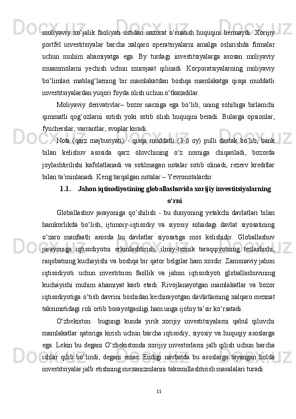 moliyaviy   xo‘jalik   faoliyati   ustidan   nazorat   o‘rnatish   huquqini   bermaydi.   Xorijiy
portfel   investitsiyalar   barcha   xalqaro   operatsiyalarni   amalga   oshirishda   firmalar
uchun   muhim   ahamiyatga   ega.   By   turdagi   investitsiyalarga   asosan   moliyaviy
muammolarni   yechish   uchun   murojaat   qilinadi.   Korporatsiyalarning   moliyaviy
bo‘limlari   mablag‘larning   bir   mamlakatdan   boshqa   mamlakatga   qisqa   muddatli
investitsiyalardan yuqori foyda olish uchun o‘tkazadilar. 
Moliyaviy   derivativlar–   bozor   narxiga   ega   bo‘lib,   uning   sohibiga   birlamchi
qimmatli   qog‘ozlarni   sotish   yoki   sotib   olish   huquqini   beradi.   Bularga   opsionlar,
fyucherslar, varrantlar, svoplar kiradi.
Nota   (qarz   majburiyati)   -   qisqa   muddatli   (3-6   oy)   pulli   dastak   bo‘lib,   bank
bilan   kelishuv   asosida   qarz   oluvchining   o‘z   nomiga   chiqariladi,   bozorda
joylashtirilishi   kafolatlanadi   va   sotilmagan   notalar   sotib   olinadi,   rezerv   kreditlar
bilan ta’minlanadi. Keng tarqalgan notalar – Yevronotalardir.
1.1. Jahon iqtisodiyotining globallashuvida xorijiy investitsiyalarning
o‘rni
Globallashuv   jarayoniga   qo‘shilish   -   bu   dunyoning   yetakchi   davlatlari   bilan
hamkorlikda   bo‘lish,   ijtimoiy-iqtisodiy   va   siyosiy   sohadagi   davlat   siyosatining
o‘zaro   manfaatli   asosda   bu   davlatlar   siyosatiga   mos   kelishidir.   Globallashuv
jarayoniga   iqtisodiyotni   erkinlashtirish,   ilmiy-texnik   taraqqiyotning   tezlashishi,
raqobatning kuchayishi va boshqa bir qator belgilar ham xosdir. Zamonaviy jahon
iqtisodiyoti   uchun   investitsion   faollik   va   jahon   iqtisodiyoti   globallashuvining
kuchayishi   muhim   ahamiyat   kasb   etadi.   Rivojlanayotgan   mamlakatlar   va   bozor
iqtisodiyotiga o‘tish davrini boshidan kechirayotgan davlatlarning xalqaro mexnat
taksimotidagi roli ortib borayotganligi ham unga ijobiy ta’sir ko‘rsatadi. 
O‘zbekiston     bugungi   kunda   yirik   xorijiy   investitsiyalarni   qabul   qiluvchi
mamlakatlar   qatoriga  kirish  uchun  barcha   iqtisodiy,   siyosiy   va  huquqiy  asoslarga
ega. Lekin bu degani O‘zbekistonda xorijiy investorlarni jalb qilish uchun barcha
ishlar   qilib   bo‘lindi,   degani   emas.   Endigi   navbatda   bu   asoslarga   tayangan   holda
investitsiyalar jalb etishning mexanizmlarini takomillashtirish masalalari turadi.
11 