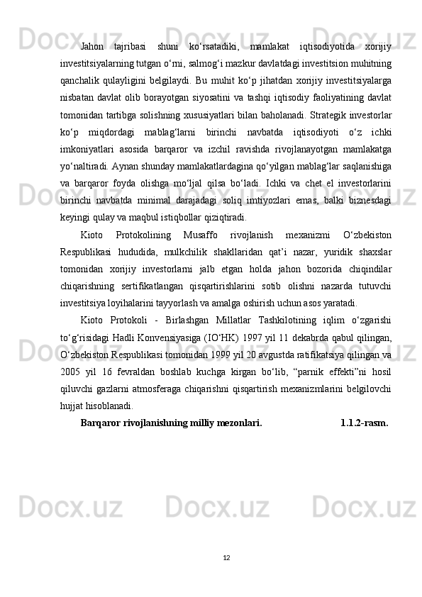 Jahon   tajribasi   shuni   ko‘rsatadiki,   mamlakat   iqtisodiyotida   xorijiy
investitsiyalarning tutgan o‘rni, salmog‘i mazkur davlatdagi investitsion muhitning
qanchalik   qulayligini   belgilaydi.   Bu   muhit   ko‘p   jihatdan   xorijiy   investitsiyalarga
nisbatan   davlat   olib   borayotgan   siyosatini   va   tashqi   iqtisodiy   faoliyatining   davlat
tomonidan tartibga solishning xususiyatlari bilan baholanadi. Strategik investorlar
ko‘p   miqdordagi   mablag‘larni   birinchi   navbatda   iqtisodiyoti   o‘z   ichki
imkoniyatlari   asosida   barqaror   va   izchil   ravishda   rivojlanayotgan   mamlakatga
yo‘naltiradi. Aynan shunday mamlakatlardagina qo‘yilgan mablag‘lar saqlanishiga
va   barqaror   foyda   olishga   mo‘ljal   qilsa   bo‘ladi.   Ichki   va   chet   el   investorlarini
birinchi   navbatda   minimal   darajadagi   soliq   imtiyozlari   emas,   balki   biznesdagi
keyingi qulay va maqbul istiqbollar qiziqtiradi. 
Kioto   Protokolining   Musaffo   rivojlanish   mexanizmi   O‘zbekiston
Respublikasi   hududida,   mulkchilik   shakllaridan   qat’i   nazar,   yuridik   shaxslar
tomonidan   xorijiy   investorlarni   jalb   etgan   holda   jahon   bozorida   chiqindilar
chiqarishning   sertifikatlangan   qisqartirishlarini   sotib   olishni   nazarda   tutuvchi
investitsiya loyihalarini tayyorlash va amalga oshirish uchun asos yaratadi.
Kioto   Protokoli   -   Birlashgan   Millatlar   Tashkilotining   iqlim   o‘zgarishi
to‘g‘risidagi Hadli Konvensiyasiga (IO‘HK) 1997 yil 11 dekabrda qabul qilingan,
O‘zbekiston Respublikasi tomonidan 1999 yil 20 avgustda ratifikatsiya qilingan va
2005   yil   16   fevraldan   boshlab   kuchga   kirgan   bo‘lib,   “parnik   effekti”ni   hosil
qiluvchi   gazlarni   atmosferaga   chiqarishni   qisqartirish   mexanizmlarini   belgilovchi
hujjat hisoblanadi.
Barqaror rivojlanishning milliy mezonlari.                                1.1.2-rasm.
12 