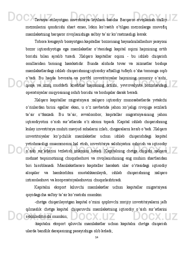 Tavsiya   etilayotgan   investitsiya   loyihasi   barcha   Barqaror   rivojlanish   milliy
mezonlarini   qondirishi   shart   emas,   lekin   ko‘rsatib   o‘tilgan   mezonlarga   muvofiq
mamlakatning barqaror rivojlanishiga salbiy ta’sir ko‘rsatmasligi kerak.
Tobora kengayib borayotgan kapitallar bozorining baynalmilallashuv jarayoni
bozor   iqtisodiyotiga   ega   mamlakatlar   o rtasidagi   kapital   oqimi   hajmining   ortibʻ
borishi   bilan   ajralib   turadi.   Xalqaro   kapitallar   oqimi   -   bu   ishlab   chiqarish
omillaridan   birining   harakatidir.   Bunda   alohida   tovar   va   xizmatlar   boshqa
mamlakatlardagi ishlab chiqarishning iqtisodiy afzalligi tufayli o sha tomonga oqib	
ʻ
o tadi.   Bu   haqda   bevosita   va   portfel   investitsiyalar   hajmining   umumiy   o sishi,	
ʻ ʻ
qisqa   va   uzoq   muddatli   kreditlar   hajmining   ortishi,   yevrovalyuta   bozorlaridagi
operatsiyalar miqyosining oshib borishi va boshqalar darak beradi.
Xalqaro   kapitallar   migratsiyasi   xalqaro   iqtisodiy   munosabatlarda   yetakchi
o rinlardan   birini   egallar   ekan,   u   o z   navbatida   jahon   xo jaligi   rivojiga   sezilarli
ʻ ʻ ʻ
ta sir   o tkazadi.   Bu   ta sir,   avvalombor,   kapitallar   migratsiyasining   jahon
ʼ ʻ ʼ
iqtisodiyotini   o sish   sur atlarida   o z   aksini   topadi.   Kapital   ishlab   chiqarishning	
ʻ ʼ ʻ
kulay investitsiya muhiti mavjud sohalarni izlab, chegaralarni kesib o tadi. Xalqaro	
ʻ
investitsiyalar   ko pchilik   mamlakatlar   uchun   ishlab   chiqarishdagi   kapital	
ʻ
yetishmasligi muammosini hal etish, investitsiya salohiyatini oshirish va iqtisodiy
o sish   sur atlarini   tezlatish   imkonini   beradi.   Kapitalning   chetga   chiqishi   xalqaro	
ʻ ʼ
mehnat   taqsimotining   chuqurlashuvi   va   rivojlanishining   eng   muhim   shartlaridan
biri   hisoblanadi.   Mamlakatlararo   kapitallar   harakati   ular   o rtasidagi   iqtisodiy	
ʻ
aloqalar   va   hamkorlikni   mustahkamlaydi,   ishlab   chiqarishning   xalqaro
ixtisoslashuvi va kooperatsiyalashuvini chuqurlashtiradi. 
Kapitalni   eksport   kiluvchi   mamlakatlar   uchun   kapitallar   migratsiyasi
quyidagicha salbiy ta sir ko rsatishi mumkin:	
ʼ ʻ
-chetga chiqarilayotgan kapital o rnini qoplovchi xorijiy investitsiyalarni jalb	
ʻ
qilmaslik   chetga   kapital   chiqaruvchi   mamlakatning   iqtisodiy   o sish   sur atlarini	
ʻ ʼ
sekinlashtirishi mumkin;
-kapitalni   eksport   qiluvchi   mamlakatlar   uchun   kapitalni   chetga   chiqarish
ularda bandlik darajasining pasayishiga olib keladi;
14 