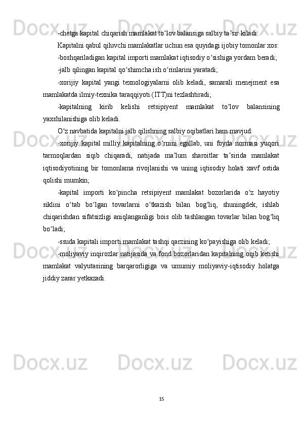 -chetga kapital chiqarish mamlakat to lov balansiga salbiy ta sir kiladi.ʻ ʼ
Kapitalni qabul qiluvchi mamlakatlar uchun esa quyidagi ijobiy tomonlar xos:
-boshqariladigan kapital importi mamlakat iqtisodiy o sishiga yordam beradi;	
ʻ
-jalb qilingan kapital qo shimcha ish o rinlarini yaratadi;	
ʻ ʻ
-xorijiy   kapital   yangi   texnologiyalarni   olib   keladi,   samarali   menejment   esa
mamlakatda ilmiy-texnika taraqqiyoti (ITT)ni tezlashtiradi;
-kapitalning   kirib   kelishi   retsipiyent   mamlakat   to lov   balansining	
ʻ
yaxshilanishiga olib keladi.
O z navbatida kapitalni jalb qilishning salbiy oqibatlari ham mavjud:	
ʻ
-xorijiy   kapital   milliy   kapitalning   o rnini   egallab,   uni   foyda   normasi   yuqori	
ʻ
tarmoqlardan   siqib   chiqaradi,   natijada   ma lum   sharoitlar   ta sirida   mamlakat	
ʼ ʼ
iqtisodiyotining   bir   tomonlama   rivojlanishi   va   uning   iqtisodiy   holati   xavf   ostida
qolishi mumkin;
-kapital   importi   ko pincha   retsipiyent   mamlakat   bozorlarida   o z   hayotiy	
ʻ ʻ
siklini   o tab   bo lgan   tovarlarni   o tkazish   bilan   bog liq,   shuningdek,   ishlab	
ʻ ʻ ʻ ʻ
chiqarishdan   sifatsizligi   aniqlanganligi   bois   olib   tashlangan   tovarlar   bilan   bog liq	
ʻ
bo ladi;	
ʻ
-ssuda kapitali importi mamlakat tashqi qarzining ko payishiga olib keladi;	
ʻ
-moliyaviy inqirozlar natijasida va fond bozorlaridan kapitalning oqib ketishi
mamlakat   valyutasining   barqarorligiga   va   umumiy   moliyaviy-iqtisodiy   holatga
jiddiy zarar yetkazadi.       
             
15 