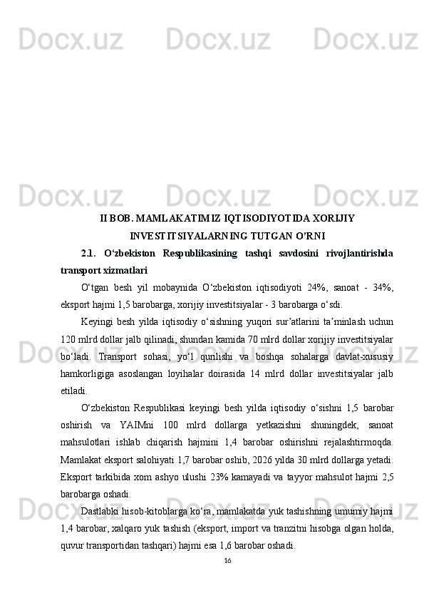 II BOB. MAMLAKATIMIZ IQTISODIYOTIDA XORIJIY
INVESTITSIYALARNING TUTGAN O’RNI
2.1.   O‘zbekiston   Respublikasining   tashqi   savdosini   rivojlantirishda
transport xizmatlari
O‘tgan   besh   yil   mobaynida   O‘zbekiston   iqtisodiyoti   24%,   sanoat   -   34%,
eksport hajmi 1,5 barobarga, xorijiy investitsiyalar -   3 barobarga o‘sdi.
Keyingi   besh   yilda   iqtisodiy   o‘sishning   yuqori   sur atlarini   ta minlash   uchunʼ ʼ
120 mlrd dollar jalb qilinadi, shundan kamida 70 mlrd dollar xorijiy investitsiyalar
bo‘ladi.   Transport   sohasi,   yo‘l   qurilishi   va   boshqa   sohalarga   davlat-xususiy
hamkorligiga   asoslangan   loyihalar   doirasida   14   mlrd   dollar   investitsiyalar   jalb
etiladi.
O‘zbekiston   Respublikasi   keyingi   besh   yilda   iqtisodiy   o‘sishni   1,5   barobar
oshirish   va   YAIMni   100   mlrd   dollarga   yetkazishni   shuningdek,   sanoat
mahsulotlari   ishlab   chiqarish   hajmini   1,4   barobar   oshirishni   rejalashtirmoqda.
Mamlakat eksport salohiyati   1,7 barobar oshib, 2026 yilda 30 mlrd dollarga yetadi.
Eksport  tarkibida xom  ashyo  ulushi  23%  kamayadi  va tayyor  mahsulot  hajmi   2,5
barobarga oshadi.
Dastlabki hisob-kitoblarga ko‘ra, mamlakatda yuk tashishning umumiy hajmi
1,4 barobar, xalqaro yuk tashish (eksport, import va tranzitni hisobga olgan holda,
quvur transportidan tashqari) hajmi esa 1,6 barobar oshadi.
16 