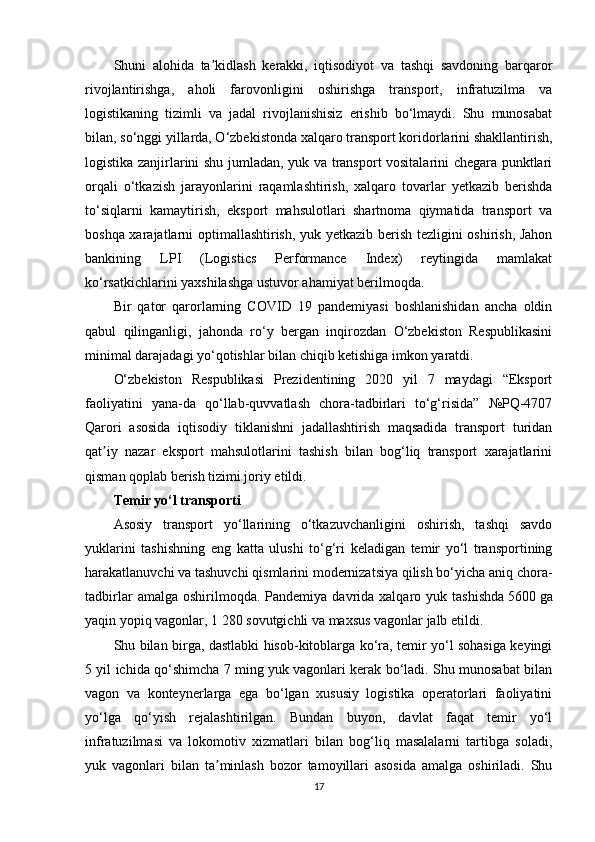 Shuni   alohida   ta kidlash   kerakki,   iqtisodiyot   va   tashqi   savdoning   barqarorʼ
rivojlantirishga,   aholi   farovonligini   oshirishga   transport,   infratuzilma   va
logistikaning   tizimli   va   jadal   rivojlanishisiz   erishib   bo‘lmaydi.   Shu   munosabat
bilan, so‘nggi yillarda, O‘zbekistonda xalqaro transport koridorlarini shakllantirish,
logistika zanjirlarini shu jumladan, yuk va transport vositalarini chegara punktlari
orqali   o‘tkazish   jarayonlarini   raqamlashtirish,   xalqaro   tovarlar   yetkazib   berishda
to‘siqlarni   kamaytirish,   eksport   mahsulotlari   shartnoma   qiymatida   transport   va
boshqa xarajatlarni optimallashtirish, yuk yetkazib berish tezligini oshirish, Jahon
bankining   LPI   (Logistics   Performance   Index)   reytingida   mamlakat
ko‘rsatkichlarini yaxshilashga ustuvor ahamiyat berilmoqda.
Bir   qator   qarorlarning   COVID   19   pandemiyasi   boshlanishidan   ancha   oldin
qabul   qilinganligi,   jahonda   ro‘y   bergan   inqirozdan   O‘zbekiston   Respublikasini
minimal darajadagi yo‘qotishlar bilan chiqib ketishiga imkon yaratdi.
O‘zbekiston   Respublikasi   Prezidentining   2020   yil   7   maydagi   “Eksport
faoliyatini   yana-da   qo‘llab-quvvatlash   chora-tadbirlari   to‘g‘risida”   №PQ-4707
Qarori   asosida   iqtisodiy   tiklanishni   jadallashtirish   maqsadida   transport   turidan
qat iy   nazar   eksport   mahsulotlarini   tashish   bilan   bog‘liq   transport   xarajatlarini	
ʼ
qisman qoplab berish tizimi joriy etildi.
Temir yo‘l transporti
Asosiy   transport   yo‘llarining   o‘tkazuvchanligini   oshirish,   tashqi   savdo
yuklarini   tashishning   eng   katta   ulushi   to‘g‘ri   keladigan   temir   yo‘l   transportining
harakatlanuvchi va tashuvchi qismlarini modernizatsiya qilish bo‘yicha aniq chora-
tadbirlar  amalga  oshirilmoqda.  Pandemiya  davrida  xalqaro  yuk  tashishda   5600   ga
yaqin yopiq vagonlar, 1 280   sovutgichli va maxsus vagonlar jalb etildi.
Shu bilan birga, dastlabki hisob-kitoblarga ko‘ra, temir yo‘l sohasiga keyingi
5 yil ichida qo‘shimcha 7 ming yuk vagonlari kerak bo‘ladi. Shu munosabat bilan
vagon   va   konteynerlarga   ega   bo‘lgan   xususiy   logistika   operatorlari   faoliyatini
yo‘lga   qo‘yish   rejalashtirilgan.   Bundan   buyon,   davlat   faqat   temir   yo‘l
infratuzilmasi   va   lokomotiv   xizmatlari   bilan   bog‘liq   masalalarni   tartibga   soladi,
yuk   vagonlari   bilan   ta minlash   bozor   tamoyillari   asosida   amalga   oshiriladi.   Shu	
ʼ
17 