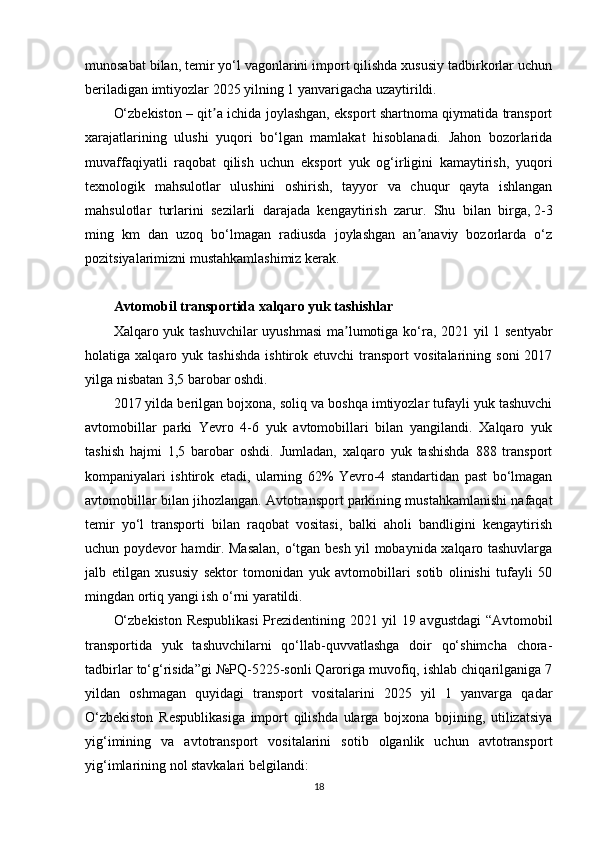 munosabat bilan, temir yo‘l vagonlarini import qilishda xususiy tadbirkorlar uchun
beriladigan imtiyozlar 2025 yilning 1 yanvarigacha uzaytirildi.
O‘zbekiston – qit a ichida joylashgan, eksport shartnoma qiymatida transportʼ
xarajatlarining   ulushi   yuqori   bo‘lgan   mamlakat   hisoblanadi.   Jahon   bozorlarida
muvaffaqiyatli   raqobat   qilish   uchun   eksport   yuk   og‘irligini   kamaytirish,   yuqori
texnologik   mahsulotlar   ulushini   oshirish,   tayyor   va   chuqur   qayta   ishlangan
mahsulotlar   turlarini   sezilarli   darajada   kengaytirish   zarur.   Shu   bilan   birga,   2-3
ming   km   dan   uzoq   bo‘lmagan   radiusda   joylashgan   an anaviy   bozorlarda   o‘z	
ʼ
pozitsiyalarimizni mustahkamlashimiz kerak.
Avtomobil transportida xalqaro yuk tashishlar
Xalqaro yuk tashuvchilar  uyushmasi  ma lumotiga ko‘ra, 2021 yil 1 sentyabr	
ʼ
holatiga  xalqaro   yuk  tashishda   ishtirok  etuvchi   transport   vositalarining   soni   2017
yilga nisbatan 3,5 barobar oshdi.  
2017 yilda berilgan bojxona, soliq va boshqa imtiyozlar tufayli yuk tashuvchi
avtomobillar   parki   Yevro   4-6   yuk   avtomobillari   bilan   yangilandi.   Xalqaro   yuk
tashish   hajmi   1,5   barobar   oshdi.   Jumladan,   xalqaro   yuk   tashishda   888   transport
kompaniyalari   ishtirok   etadi,   ularning   62%   Yevro-4   standartidan   past   bo‘lmagan
avtomobillar bilan jihozlangan. Avtotransport parkining mustahkamlanishi nafaqat
temir   yo‘l   transporti   bilan   raqobat   vositasi,   balki   aholi   bandligini   kengaytirish
uchun poydevor hamdir. Masalan, o‘tgan besh yil mobaynida xalqaro tashuvlarga
jalb   etilgan   xususiy   sektor   tomonidan   yuk   avtomobillari   sotib   olinishi   tufayli   50
mingdan ortiq yangi ish o‘rni yaratildi.
O‘zbekiston Respublikasi  Prezidentining 2021 yil 19 avgustdagi “Avtomobil
transportida   yuk   tashuvchilarni   qo‘llab-quvvatlashga   doir   qo‘shimcha   chora-
tadbirlar to‘g‘risida”gi №PQ-5225-sonli Qaroriga muvofiq, ishlab chiqarilganiga 7
yildan   oshmagan   quyidagi   transport   vositalarini   2025   yil   1   yanvarga   qadar
O‘zbekiston   Respublikasiga   import   qilishda   ularga   bojxona   bojining,   utilizatsiya
yig‘imining   va   avtotransport   vositalarini   sotib   olganlik   uchun   avtotransport
yig‘imlarining nol stavkalari belgilandi:
18 