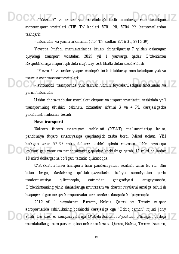 -   “Yevro-5”   va   undan   yuqori   ekologik   toifa   talablariga   mos   keladigan
avtotransport   vositalari   (TIF   TN   kodlari   8701   20,   8704   22   (samosvallardan
tashqari);
- tirkamalar va yarim tirkamalar (TIF TN kodlari 8716 31, 8716 39).
Yevropa   Ittifoqi   mamlakatlarida   ishlab   chiqarilganiga   7   yildan   oshmagan
quyidagi   transport   vositalari   2025   yil   1   yanvarga   qadar   O‘zbekiston
Respublikasiga import qilishda majburiy sertifikatlashdan ozod etiladi:
- “Yevro-5” va undan yuqori ekologik toifa talablariga mos keladigan yuk va
maxsus avtotransport vositalari;
-   avtomobil   transportida   yuk   tashish   uchun   foydalaniladigan   tirkamalar   va
yarim tirkamalar
Ushbu  chora-tadbirlar  mamlakat   eksport  va  import   tovarlarini   tashishda  yo‘l
transportining   ulushini   oshirish,   xizmatlar   sifatini   3   va   4   PL   darajasigacha
yaxshilash imkonini beradi.
Havo transporti
Xalqaro   fuqaro   aviatsiyasi   tashkiloti   (XFAT)   ma lumotlariga   ko‘ra,ʼ
pandemiya   fuqaro   aviatsiyasiga   qaqshatqich   zarba   berdi.   Misol   uchun,   YEI
ko‘rgan   zarar   57–98   mlrd   dollarni   tashkil   qilishi   mumkin.   Ichki   reyslarga
ko‘rsatilgan zarar esa pandemiyaning qanday kechishiga qarab, 10 mlrd dollardan
18 mlrd dollargacha bo‘lgani taxmin qilinmoqda.
O‘zbekiston   havo   transporti   ham   pandemiyadan   sezilarli   zarar   ko‘rdi.   Shu
bilan   birga,   davlatning   qo‘llab-quvvatlashi   tufayli   samolyotlari   parki
modernizatsiya   qilinmoqda,   qatnovlar   geografiyasi   kengaymoqda,
O‘zbekistonning yirik shaharlariga muntazam va charter reyslarni amalga oshirish
huquqini olgan xorijiy kompaniyalar soni sezilarli darajada ko‘paymoqda.
2019   yil   1   oktyabrdan     Buxoro,   Nukus,   Qarshi   va   Termiz   xalqaro
aeroportlarida   erkinlikning   beshinchi   darajasiga   ega   “Ochiq   osmon”   rejimi   joriy
etildi.   Bu   chet   el   kompaniyalariga   O‘zbekistondan   ro‘yxatdan   o‘tmagan   boshqa
mamlakatlarga ham parvoz qilish imkonini beradi. Qarshi, Nukus, Termiz, Buxoro,
19 