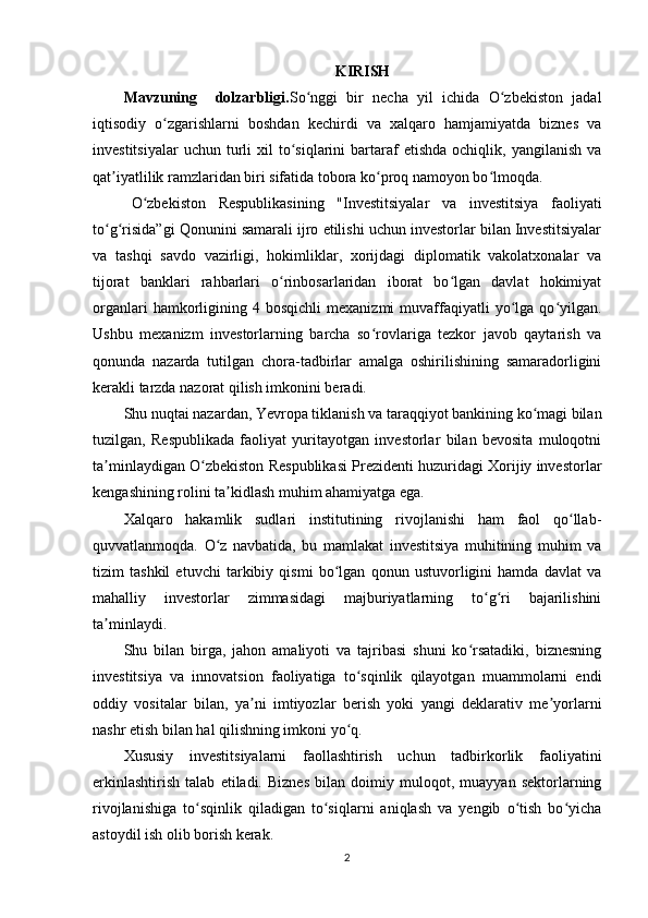 KIRISH
Mavzuning     dolzarbligi. So nggi   bir   necha   yil   ichida   O zbekiston   jadalʻ ʻ
iqtisodiy   o zgarishlarni   boshdan   kechirdi   va   xalqaro   hamjamiyatda   biznes   va	
ʻ
investitsiyalar  uchun   turli   xil   to siqlarini  bartaraf  etishda   ochiqlik,  yangilanish  va	
ʻ
qat iyatlilik ramzlaridan biri sifatida tobora ko proq namoyon bo lmoqda.	
ʼ ʻ ʻ
O zbekiston   Respublikasining   "Investitsiyalar   va   investitsiya   faoliyati	
ʻ
to g risida”gi Qonunini samarali ijro etilishi uchun investorlar bilan Investitsiyalar	
ʻ ʻ
va   tashqi   savdo   vazirligi,   hokimliklar,   xorijdagi   diplomatik   vakolatxonalar   va
tijorat   banklari   rahbarlari   o rinbosarlaridan   iborat   bo lgan   davlat   hokimiyat	
ʻ ʻ
organlari  hamkorligining  4  bosqichli   mexanizmi  muvaffaqiyatli  yo lga  qo yilgan.	
ʻ ʻ
Ushbu   mexanizm   investorlarning   barcha   so rovlariga   tezkor   javob   qaytarish   va	
ʻ
qonunda   nazarda   tutilgan   chora-tadbirlar   amalga   oshirilishining   samaradorligini
kerakli tarzda nazorat qilish imkonini beradi.
Shu nuqtai nazardan, Yevropa tiklanish va taraqqiyot bankining ko magi bilan	
ʻ
tuzilgan,   Respublikada   faoliyat   yuritayotgan   investorlar   bilan   bevosita   muloqotni
ta minlaydigan O zbekiston Respublikasi Prezidenti huzuridagi Xorijiy investorlar	
ʼ ʻ
kengashining rolini ta kidlash muhim ahamiyatga ega.	
ʼ
Xalqaro   hakamlik   sudlari   institutining   rivojlanishi   ham   faol   qo llab-	
ʻ
quvvatlanmoqda.   O z   navbatida,   bu   mamlakat   investitsiya   muhitining   muhim   va	
ʻ
tizim   tashkil   etuvchi   tarkibiy   qismi   bo lgan   qonun   ustuvorligini   hamda   davlat   va	
ʻ
mahalliy   investorlar   zimmasidagi   majburiyatlarning   to g ri   bajarilishini	
ʻ ʻ
ta minlaydi.	
ʼ
Shu   bilan   birga,   jahon   amaliyoti   va   tajribasi   shuni   ko rsatadiki,   biznesning	
ʻ
investitsiya   va   innovatsion   faoliyatiga   to sqinlik   qilayotgan   muammolarni   endi	
ʻ
oddiy   vositalar   bilan,   ya ni   imtiyozlar   berish   yoki   yangi   deklarativ   me yorlarni	
ʼ ʼ
nashr etish bilan hal qilishning imkoni yo q.	
ʻ
Xususiy   investitsiyalarni   faollashtirish   uchun   tadbirkorlik   faoliyatini
erkinlashtirish   talab   etiladi.   Biznes   bilan   doimiy   muloqot,   muayyan   sektorlarning
rivojlanishiga   to sqinlik   qiladigan   to siqlarni   aniqlash   va   yengib   o tish   bo yicha	
ʻ ʻ ʻ ʻ
astoydil ish olib borish kerak. 
2 