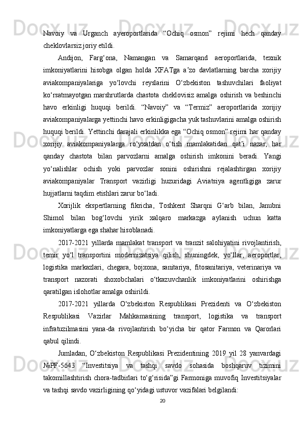 Navoiy   va   Urganch   ayeroportlarida   “Ochiq   osmon”   rejimi   hech   qanday
cheklovlarsiz joriy etildi.
Andijon,   Farg‘ona,   Namangan   va   Samarqand   aeroportlarida,   texnik
imkoniyatlarini   hisobga   olgan   holda   XFATga   a zo   davlatlarning   barcha   xorijiyʼ
aviakompaniyalariga   yo‘lovchi   reyslarini   O‘zbekiston   tashuvchilari   faoliyat
ko‘rsatmayotgan  marshrutlarda chastota   cheklovisiz  amalga  oshirish  va beshinchi
havo   erkinligi   huquqi   berildi.   “Navoiy”   va   “Termiz”   aeroportlarida   xorijiy
aviakompaniyalarga yettinchi havo erkinligigacha yuk tashuvlarini amalga oshirish
huquqi berildi. Yettinchi darajali erkinlikka ega “Ochiq osmon” rejimi har qanday
xorijiy   aviakompaniyalarga   ro‘yxatdan   o‘tish   mamlakatidan   qat i   nazar,   har	
ʼ
qanday   chastota   bilan   parvozlarni   amalga   oshirish   imkonini   beradi.   Yangi
yo‘nalishlar   ochish   yoki   parvozlar   sonini   oshirishni   rejalashtirgan   xorijiy
aviakompaniyalar   Transport   vazirligi   huzuridagi   Aviatsiya   agentligiga   zarur
hujjatlarni taqdim etishlari zarur bo‘ladi.
Xorijlik   ekspertlarning   fikricha,   Toshkent   Sharqni   G‘arb   bilan,   Janubni
Shimol   bilan   bog‘lovchi   yirik   xalqaro   markazga   aylanish   uchun   katta
imkoniyatlarga ega shahar hisoblanadi.
2017-2021   yillarda   mamlakat   transport   va   tranzit   salohiyatini   rivojlantirish,
temir   yo‘l   transportini   modernizatsiya   qilish,   shuningdek,   yo‘llar,   aeroportlar,
logistika   markazlari,   chegara,   bojxona,   sanitariya,   fitosanitariya,   veterinariya   va
transport   nazorati   shoxobchalari   o‘tkazuvchanlik   imkoniyatlarini   oshirishga
qaratilgan islohotlar amalga oshirildi.
2017-2021   yillarda   O‘zbekiston   Respublikasi   Prezidenti   va   O‘zbekiston
Respublikasi   Vazirlar   Mahkamasining   transport,   logistika   va   transport
infratuzilmasini   yana-da   rivojlantirish   bo‘yicha   bir   qator   Farmon   va   Qarorlari
qabul qilindi.
Jumladan,   O‘zbekiston   Respublikasi   Prezidentining   2019   yil   28   yanvardagi
№PF-5643   “Investitsiya   va   tashqi   savdo   sohasida   boshqaruv   tizimini
takomillashtirish chora-tadbirlari to‘g‘risida”gi  Farmoniga muvofiq Investitsiyalar
va tashqi savdo vazirligining qo‘yidagi ustuvor vazifalari belgilandi:
20 