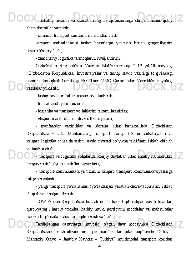 -   mahalliy   tovarlar   va   xizmatlarning   tashqi   bozorlarga   chiqishi   uchun   qulay
shart-sharoitlar yaratish;
- samarali transport koridorlarini shakllantirish;
-eksport   mahsulotlarini   tashqi   bozorlarga   yetkazib   berish   geografiyasini
diversifikatsiyalash;
- zamonaviy logistika tarmoqlarini rivojlantirish.
O‘zbekiston   Respublikasi   Vazirlar   Mahkamasining   2019   yil   10   maydagi
“O‘zbekiston   Respublikasi   Investitsiyalar   va   tashqi   savdo   vazirligi   to‘g‘risidagi
nizomni   tasdiqlash   haqida”gi   №390-son   VMQ   Qarori   bilan   Vazirlikka   quyidagi
vazifalar yuklatildi:
- tashqi savdo infratuzilmasini rivojlantirish;
- tranzit salohiyatini oshirish;
- logistika va transport yo‘laklarini takomillashtirish;
- eksport marshrutlarini diversifikatsiyalash;
-   manfaatdor   vazirliklar   va   idoralar   bilan   hamkorlikda   O‘zbekiston
Respublikasi   Vazirlar   Mahkamasiga   transport,   transport   kommunikatsiyalari   va
xalqaro logistika sohasida tashqi  savdo siyosati  bo‘yicha takliflarni ishlab chiqish
va taqdim etish;
-  transport  va  logistika   sohalarida  xorijiy  davlatlar  bilan  amaliy  hamkorlikni
kengaytirish bo‘yicha takliflar tayyorlash;
-   transport-kommunikatsiya   tizimini   xalqaro   transport   kommunikatsiyalariga
integratsiyalash;
- yangi transport yo‘nalishlari (yo‘laklari)ni yaratish chora-tadbirlarini ishlab
chiqish va amalga oshirish;
-   O‘zbekiston   Respublikasi   hududi   orqali   tranzit   qilinadigan   xavfli   tovarlar,
qurol-yarog‘,   harbiy   texnika,   harbiy   mulk,   portlovchi   moddalar   va   mahsulotlar
tranziti to‘g‘risida xulosalar taqdim etish va boshqalar.
Tasdiqlangan   dasturlarga   muvofiq,   o‘tgan   davr   mobaynida   O‘zbekiston
Respublikasini   Tinch   okeani   mintaqasi   mamlakatlari   bilan   bog‘lovchi   “Xitoy   –
Markaziy   Osiyo   –   Janubiy   Kavkaz   –   Turkiya”   multimodal   transport   koridori
21 