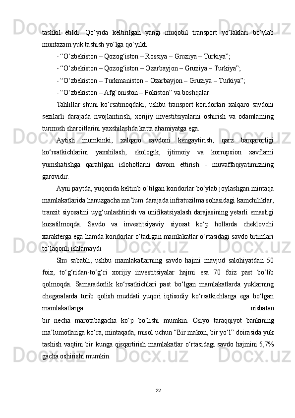 tashkil   etildi.   Qo‘yida   keltirilgan   yangi   muqobil   transport   yo‘laklari   bo‘ylab
muntazam yuk tashish yo‘lga qo‘yildi:
- “O‘zbekiston – Qozog‘iston – Rossiya – Gruziya – Turkiya”;
- “O‘zbekiston – Qozog‘iston – Ozarbayjon – Gruziya – Turkiya”;
- “O‘zbekiston – Turkmaniston – Ozarbayjon – Gruziya – Turkiya”;
- “O‘zbekiston – Afg‘oniston – Pokiston” va boshqalar.
Tahlillar   shuni   ko‘rsatmoqdaki,   ushbu   transport   koridorlari   xalqaro   savdoni
sezilarli   darajada   rivojlantirish,   xorijiy   investitsiyalarni   oshirish   va   odamlarning
turmush sharoitlarini yaxshilashda katta ahamiyatga ega.
Aytish   mumkinki,   xalqaro   savdoni   kengaytirish,   qarz   barqarorligi
ko‘rsatkichlarini   yaxshilash,   ekologik,   ijtimoiy   va   korrupsion   xavflarni
yumshatishga   qaratilgan   islohotlarni   davom   ettirish   -   muvaffaqiyatimizning
garovidir.
Ayni paytda, yuqorida keltirib o‘tilgan koridorlar bo‘ylab joylashgan mintaqa
mamlakatlarida hanuzgacha ma lum darajada infratuzilma sohasidagi kamchiliklar,ʼ
tranzit  siyosatini  uyg‘unlashtirish va unifikatsiyalash  darajasining yetarli  emasligi
kuzatilmoqda.   Savdo   va   investitsiyaviy   siyosat   ko‘p   hollarda   cheklovchi
xarakterga ega hamda koridorlar o‘tadigan mamlakatlar o‘rtasidagi savdo bitimlari
to‘laqonli ishlamaydi.
Shu   sababli,   ushbu   mamlakatlarning   savdo   hajmi   mavjud   salohiyatdan   50
foiz,   to‘g‘ridan-to‘g‘ri   xorijiy   investitsiyalar   hajmi   esa   70   foiz   past   bo‘lib
qolmoqda.   Samaradorlik   ko‘rsatkichlari   past   bo‘lgan   mamlakatlarda   yuklarning
chegaralarda   turib   qolish   muddati   yuqori   iqtisodiy   ko‘rsatkichlarga   ega   bo‘lgan
mamlakatlarga   nisbatan
bir   necha   marotabagacha   ko‘p   bo‘lishi   mumkin.   Osiyo   taraqqiyot   bankining
ma lumotlariga ko‘ra, mintaqada, misol uchun “Bir makon, bir yo‘l” doirasida yuk	
ʼ
tashish vaqtini bir kunga qisqartirish mamlakatlar o‘rtasidagi  savdo hajmini 5,7%
gacha oshirishi mumkin.
22 