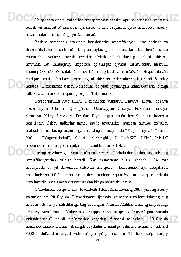 Xalqaro transport koridorlari transport xarajatlarini optimallashtirish, yetkazib
berish   va   nazorat   o‘tkazish   nuqtalaridan   o‘tish   vaqtlarini   qisqartirish   kabi   asosiy
muammolarni hal qilishga yordam beradi.
Boshqa   tomondan,   transport   koridorlarini   muvaffaqiyatli   rivojlantirish   va
diversifikatsiya qilish koridor bo‘ylab joylashgan mamlakatlarni bog‘lovchi ishlab
chiqarish   –   yetkazib   berish   zanjirida   o‘zbek   tadbirkorlarinig   ulushini   oshirishi
mumkin.   Bu   mintaqaviy   importda   qo‘shilgan   qiymat   mahsulotlari   hajmini,
shuningdek, o‘zbek ishlab chiqaruvchilarining boshqa mamlakatlar eksportida aks
etadigan ichki qo‘shilgan qiymatdagi ulushini oshirish imkonini berar edi. Bunday
holatda,   O‘zbekiston   ushbu   koridorlar   bo‘ylab   joylashgan   mamlakatlarni   o‘ziga
jalb etuvchi markaz maqomiga ega bo‘lishi mumkin.
Koridorlarning   rivojlanishi   O‘zbekiston   yuklarini   Latviya,   Litva,   Rossiya
Federatsiyasi,   Ukraina,   Qozog‘iston,   Ozarbayjon,   Gruziya,   Pokiston,   Turkiya,
Eron   va   Xitoy   dengiz   portlaridan   foydalangan   holda   tashish   bilan   bevosita
bog‘liqdir.   Ushbu   tadbirlar   tashqi   savdo   tovarlarini,   ayniqsa   qishloq   xo‘jaligi
mahsulotlarini   tashqi   bozorlarga   olib   chiqish   jarayonida   “Yagona   oyna”,   “Yashil
Yo‘lak”,   “Yagona   bekat”,   “E-TIR”,   “E-Freight”,   “GLONASS”,   “GSM”,   “RFID”
mexanizmlarini joriy etish bilan bir butunlikni tashkil etadi.
Tashqi   savdoning   barqaror   o‘sishi   qisman,   O‘zbekiston   tashqi   siyosatining
muvaffaqiyatidan   dalolat   beradi.   Shu   munosabat   bilan   ishonchli,   24   soat
mobaynida   va   yil   davomida   uzluksiz   transport   –   kommunikatsiya   aloqalarini
shakllantirish   O‘zbekiston   va   butun   mintaqa   iqtisodiyotini   uzoq   muddatda
rivojlantirishning asosiy drayverlaridan biriga aylanishi lozim.
O zbekiston Respublikasi  Prezidenti Islom Karimovning 2009-yilning asosiyʻ
yakunlari   va   2010-yilda   O zbekistonni   ijtimoiy-iqtisodiy   rivojlantirishning   eng	
ʻ
muhim ustuvor yo nalishlariga bag ishlangan Vazirlar Mahkamasining majlisidagi	
ʻ ʻ
“Asosiy   vazifamiz   –   Vatanimiz   taraqqiyoti   va   xalqimiz   farovonligini   yanada
yuksaltirishdir”   nomli   ma ruzasida   quyidagi   fikrlarni   ta kidladi:   “2010-yilda	
ʼ ʼ
mamlakatimizda   muhim   strategik   loyihalarni   amalga   oshirish   uchun   3   milliard
AQSH   dollaridan   ziyod   yoki   o tgan   yilga   nisbatan   30   foiz   ko p   xorijiy	
ʻ ʻ
23 