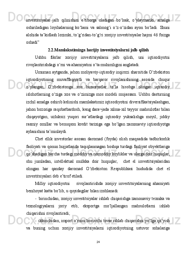 investitsiyalar   jalb   qilinishini   e tiborga   oladigan   bo lsak,   o ylaymanki,   amalgaʼ ʻ ʻ
oshiriladigan   loyihalarning   ko lami   va   salmog i   o z-o zidan   ayon   bo ladi.   Shuni	
ʻ ʻ ʻ ʻ ʻ
alohida ta kidlash lozimki, to g ridan-to g ri xorijiy investitsiyalar hajmi 46 foizga	
ʼ ʻ ʻ ʻ ʻ
oshadi”
            2.2.Mamlakatimizga horijiy investitsiyalarni jalb qilish
Ushbu   fikrlar   xorijiy   investitsiyalarni   jalb   qilish,   uni   iqtisodiyotni
rivojlantirishdagi o rni va ahamiyatini o ta muhimligini anglatadi.	
ʻ ʻ
Umuman aytganda, jahon moliyaviy-iqtisodiy inqirozi sharoitida O zbekiston	
ʻ
iqtisodiyotining   muvaffaqiyatli   va   barqaror   rivojlanishining   asosida   chuqur
o ylangan,   O zbekistonga   xos   hususiyatlar   to la   hisobga   olingan   iqtisodiy	
ʻ ʻ ʻ
islohotlarning   o ziga   xos   va   o zimizga   mos   modeli   mujassam.   Ushbu   dasturning	
ʻ ʻ
izchil amalga oshirib kelinishi mamlakatimiz iqtisodiyotini diversifikatsiyalashgan,
jahon bozoriga raqobatbardosh, keng dara¬jada xilma-xil tayyor mahsulotlar bilan
chiqayotgan,   uzluksiz   yuqori   sur atlardagi   iqtisodiy   yuksalishga   moyil,   jiddiy	
ʼ
rasmiy   omillar   va   benuqson   kredit   tarixiga   ega   bo lgan   zamonaviy   iqtisodiyotga	
ʻ
aylanishini ta minlaydi.	
ʼ
Chet   ellik   investorlar   asosan   daromad   (foyda)   olish   maqsadida   tadbirkorlik
faoliyati va qonun hujjatlarida taqiqlanmagan boshqa turdagi faoliyat obyektlariga
qo shadigan barcha turdagi moddiy va nomoddiy boyliklar va ularga doir huquqlar,	
ʻ
shu   jumladan,   intellektual   mulkka   doir   huquqlar,     chet   el   investitsiyalaridan
olingan   har   qanday   daromad   O zbekiston   Respublikasi   hududida   chet   el	
ʻ
investitsiyalari deb e tirof etiladi.	
ʼ
Milliy   iqtisodiyotni       rivojlantirishda   xorijiy   investitsiyalarning   ahamiyati
benihoyat katta bo lib, u quyidagilar bilan izohlanadi:	
ʻ
-  birinchidan, xorijiy investitsiyalar ishlab chiqarishga zamonaviy texnika va
texnologiyalarni   joriy   etib,   eksportga   mo ljallangan   mahsulotlarni   ishlab	
ʻ
chiqarishni rivojlantiradi;
-  ikkinchidan, import o rnini bosuvchi tovar ishlab chiqarishni yo lga qo yish	
ʻ ʻ ʻ
va   buning   uchun   xorijiy   investitsiyalarni   iqtisodiyotning   ustuvor   sohalariga
24 