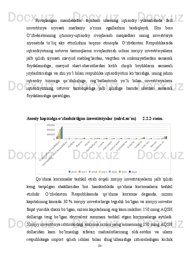 Rivojlangan   mamlakatlar   tajribasi   ularning   iqtisodiy   yuksalishida   faol
investitsiya   siyosati   markaziy   o rinni   egallashini   tasdiqlaydi.   Shu   boisʻ
O zbekistonning   ijtimoiy-iqtisodiy   rivojlanish   maqsadlari   uning   investitsiya	
ʻ
siyosatida   to liq   aks   ettirilishini   taqozo   etmoqda.   O zbekiston   Respublikasida	
ʻ ʻ
iqtisodiyotning   ustuvor   tarmoqlarini   rivojlantirish   uchun   xorijiy   investitsiyalarni
jalb   qilish   siyosati   mavjud   mablag lardan,   vaqtdan   va   imkoniyatlardan   samarali	
ʻ
foydalanishga,   mavjud   shart-sharoitlardan   kelib   chiqib   boyliklarni   samarali
joylashtirishga va shu yo l bilan respublika iqtisodiyotini ko tarishga, uning jahon	
ʻ ʻ
iqtisodiy   tizimiga   qo shilishiga,   rag batlantirish   yo li   bilan   investitsiyalarni	
ʻ ʻ ʻ
iqtisodiyotning   ustuvor   tarmoqlariga   jalb   qilishga   hamda   ulardan   samarali
foydalanishga qaratilgan.
Asosiy kapitalga o‘zlashtirilgan investitsiyalar (mlrd.so’m)      2.2.2-rasm.	
O'zbekiston Respublikasi	
Qoraqalpog'iston Respublikasi
Andijon
Buxoro	
Jizzax
Qashqadaryo
Navoiy 
Namangan
Samarqand
Surxondaryo
Sirdaryo
Toshkent
Farg'ona
Xorazm
Toshkent sh.
0100000200000300000
2016 2017 2018 2019 2020 2021 2022
Qo shma   korxonalar   tashkil   etish   orqali   xorijiy   investitsiyalarni   jalb   qilish	
ʻ
keng   tarqalgan   shakllaridan   biri   hamkorlikda   qo shma   korxonalarni   tashkil	
ʻ
etishdir.   O zbekiston   Respublikasida   qo shma   korxona   deganda,   nizom	
ʻ ʻ
kapitalining kamida 30 % xorijiy investorlarga tegishli bo lgan va xorijiy investor	
ʻ
faqat yuridik shaxs bo lgan, nizom kapitalining eng kam mikdori 150 ming AQSH	
ʻ
dollariga   teng   bo lgan   ekvivalent   summani   tashkil   etgan   korxonalarga   aytiladi.	
ʻ
Xorijiy investitsiya ishtirokidagi korxona nizom jamg armasining 150 ming AQSH	
ʻ
dollaridan   kam   bo lmasligi   sifatsiz   mahsulotlarining   oldi-sotdisi   va   ularni	
ʻ
respublikaga   import   qilish   ishlari   bilan   shug ullanishga   ixtisoslashgan   kichik	
ʻ
26 