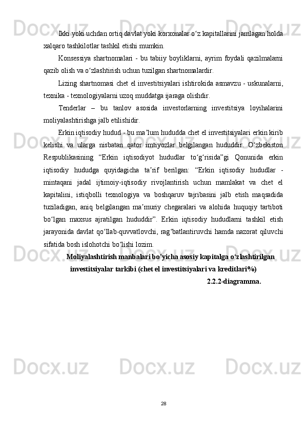 Ikki yoki uchdan ortiq davlat yoki korxonalar o z kapitallarini jamlagan holdaʻ
xalqaro tashkilotlar tashkil etishi mumkin.
Konsessiya   shartnomalari   -   bu   tabiiy   boyliklarni,   ayrim   foydali   qazilmalarni
qazib olish va o zlashtirish uchun tuzilgan shartnomalardir.	
ʻ
Lizing shartnomasi chet el investitsiyalari ishtirokida asmavzu - uskunalarni,
texnika - texnologiyalarni uzoq muddatga ijaraga olishdir.
Tenderlar   –   bu   tanlov   asosida   investorlarning   investitsiya   loyihalarini
moliyalashtirishga jalb etilishidir. 
Erkin iqtisodiy hudud - bu ma lum hududda chet el investitsiyalari erkin kirib	
ʼ
kelishi   va   ularga   nisbatan   qator   imtiyozlar   belgilangan   hududdir.   O zbekiston	
ʻ
Respublikasining   “Erkin   iqtisodiyot   hududlar   to g risida”gi   Qonunida   erkin	
ʻ ʻ
iqtisodiy   hududga   quyidagicha   ta rif   berilgan:   “Erkin   iqtisodiy   hududlar   -	
ʼ
mintaqani   jadal   ijtimoiy-iqtisodiy   rivojlantirish   uchun   mamlakat   va   chet   el
kapitalini,   istiqbolli   texnologiya   va   boshqaruv   tajribasini   jalb   etish   maqsadida
tuziladigan,   aniq   belgilangan   ma muriy   chegaralari   va   alohida   huquqiy   tartiboti	
ʼ
bo lgan   maxsus   ajratilgan   hududdir”.   Erkin   iqtisodiy   hududlarni   tashkil   etish	
ʻ
jarayonida davlat qo llab-quvvatlovchi, rag batlantiruvchi  hamda nazorat  qiluvchi	
ʻ ʻ
sifatida bosh islohotchi bo lishi lozim. 	
ʻ
Moliyalashtirish manbalari bo'yicha asosiy kapitalga o‘zlashtirilgan
investitsiyalar tarkibi (chet el investitsiyalari va kreditlari%)
2.2.2-diagramma.
28 