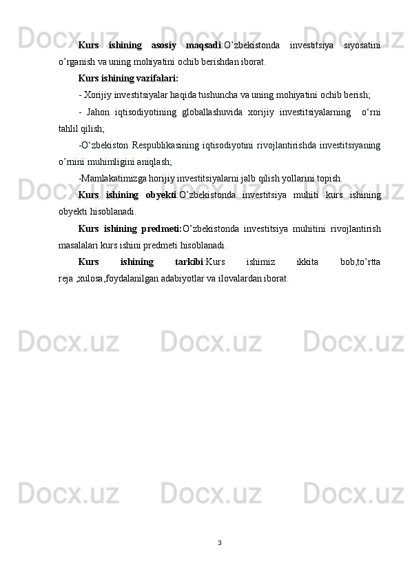 Kurs   ishining   asosiy   maqsadi :O’zbekistonda   investitsiya   siyosatini
o’rganish va uning mohiyatini ochib berishdan iborat.
Kurs ishining vazifalari:
- Xorijiy investitsiyalar haqida tushuncha va uning mohiyatini ochib berish;
-   Jahon   iqtisodiyotining   globallashuvida   xorijiy   investitsiyalarning     o‘rni
tahlil qilish;
- O‘zbekiston   Respublikasining   iqtisodiyotini   rivojlantirishda   investitsiyaning
o’rnini muhimligini aniqlash;
-Mamlakatimizga horijiy investitsiyalarni jalb qilish yollarini topish.
Kurs   ishining   obyekti :O’zbekistonda   investitsiya   muhiti   kurs   ishining
obyekti hisoblanadi.
Kurs   ishining   predmeti: O’zbekistonda   investitsiya   muhitini   rivojlantirish
masalalari kurs ishini predmeti hisoblanadi. 
Kurs   ishining   tarkibi :Kurs   ishimiz   ikkita   bob,to’rtta
reja ,xulosa,foydalanilgan adabiyotlar va ilovalardan iborat.
3 