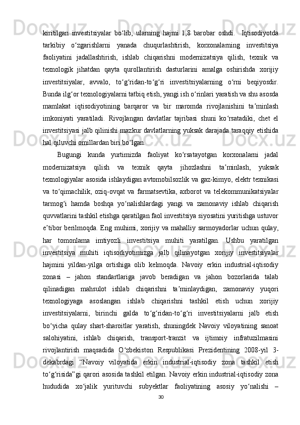 kiritilgan   investitsiyalar   bo lib,   ularning   hajmi   1,8   barobar   oshdi.     Iqtisodiyotdaʻ
tarkibiy   o zgarishlarni   yanada   chuqurlashtirish,   korxonalarning   investitsiya	
ʻ
faoliyatini   jadallashtirish,   ishlab   chiqarishni   modernizatsiya   qilish,   texnik   va
texnologik   jihatdan   qayta   qurollantirish   dasturlarini   amalga   oshirishda   xorijiy
investitsiyalar,   avvalo,   to g ridan-to g ri   investitsiyalarning   o rni   beqiyosdir.	
ʻ ʻ ʻ ʻ ʻ
Bunda ilg or texnologiyalarni tatbiq etish, yangi ish o rinlari yaratish va shu asosda	
ʻ ʻ
mamlakat   iqtisodiyotining   barqaror   va   bir   maromda   rivojlanishini   ta minlash	
ʼ
imkoniyati   yaratiladi.   Rivojlangan   davlatlar   tajribasi   shuni   ko rsatadiki,   chet   el	
ʻ
investitsiyasi jalb qilinishi mazkur davlatlarning yuksak darajada taraqqiy etishida
hal qiluvchi omillardan biri bo lgan. 	
ʻ
Bugungi   kunda   yurtimizda   faoliyat   ko rsatayotgan   korxonalarni   jadal	
ʻ
modernizatsiya   qilish   va   texnik   qayta   jihozlashni   ta minlash,   yuksak	
ʼ
texnologiyalar asosida ishlaydigan avtomobilsozlik va gaz-kimyo, elektr texnikasi
va   to qimachilik,   oziq-ovqat   va   farmatsevtika,   axborot   va   telekommunikatsiyalar	
ʻ
tarmog i   hamda   boshqa   yo nalishlardagi   yangi   va   zamonaviy   ishlab   chiqarish	
ʻ ʻ
quvvatlarini tashkil etishga qaratilgan faol investitsiya siyosatini yuritishga ustuvor
e tibor  berilmoqda.  Eng muhimi, xorijiy va mahalliy sarmoyadorlar  uchun qulay,	
ʼ
har   tomonlama   imtiyozli   investitsiya   muhiti   yaratilgan.   Ushbu   yaratilgan
investitsiya   muhiti   iqtisodiyotimizga   jalb   qilinayotgan   xorijiy   investitsiyalar
hajmini   yildan-yilga   ortishiga   olib   kelmoqda.   Navoiy   erkin   industrial-iqtisodiy
zonasi   –   jahon   standartlariga   javob   beradigan   va   jahon   bozorlarida   talab
qilinadigan   mahsulot   ishlab   chiqarishni   ta minlaydigan,   zamonaviy   yuqori	
ʼ
texnologiyaga   asoslangan   ishlab   chiqarishni   tashkil   etish   uchun   xorijiy
investitsiyalarni,   birinchi   galda   to g ridan-to g ri   investitsiyalarni   jalb   etish	
ʻ ʻ ʻ ʻ
bo yicha   qulay   shart-sharoitlar   yaratish,   shuningdek   Navoiy   viloyatining   sanoat	
ʻ
salohiyatini,   ishlab   chiqarish,   transport-tranzit   va   ijtimoiy   infratuzilmasini
rivojlantirish   maqsadida   O zbekiston   Respublikasi   Prezidentining   2008-yil   3-	
ʻ
dekabrdagi   “Navoiy   viloyatida   erkin   industrial-iqtisodiy   zona   tashkil   etish
to g risida”gi qarori asosida tashkil etilgan. Navoiy erkin industrial-iqtisodiy zona	
ʻ ʻ
hududida   xo jalik   yurituvchi   subyektlar   faoliyatining   asosiy   yo nalishi   –	
ʻ ʻ
30 