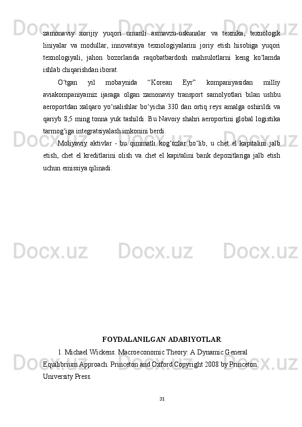 zamonaviy   xorijiy   yuqori   unumli   asmavzu-uskunalar   va   texnika,   texnologik
liniyalar   va   modullar,   innovatsiya   texnologiyalarini   joriy   etish   hisobiga   yuqori
texnologiyali,   jahon   bozorlarida   raqobatbardosh   mahsulotlarni   keng   ko lamdaʻ
ishlab chiqarishdan iborat.
O tgan   yil   mobaynida   “Korean   Eyr”   kompaniyasidan   milliy	
ʻ
aviakompaniyamiz   ijaraga   olgan   zamonaviy   transport   samolyotlari   bilan   ushbu
aeroportdan   xalqaro   yo nalishlar   bo yicha   330   dan   ortiq   reys   amalga   oshirildi   va	
ʻ ʻ
qariyb 8,5 ming tonna yuk tashildi. Bu Navoiy shahri aeroportini global logistika
tarmog iga integratsiyalash imkonini berdi. 	
ʻ
Moliyaviy   aktivlar   -   bu   qimmatli   kog ozlar   bo lib,   u   chet   el   kapitalini   jalb	
ʻ ʻ
etish,   chet   el   kreditlarini   olish   va   chet   el   kapitalini   bank   depozitlariga   jalb   etish
uchun emissiya qilinadi.
FOYDALANILGAN ADABIYOTLAR
1. Michael Wickens. Macroeconomic Theory: A Dynamic General 
Equilibrium Approach. Princeton and Oxford Copyright 2008 by Princeton 
University Press.
31 