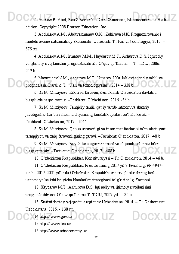 2. Andrew B. Abel, Ben S.Bernanke, Dean Croushore, Macroeconomics Sixth
edition. Copyright 2008 Pearson Education, Inc.
3. Abdullaev A.M., Abduraxmanov O.K., Zokirova N.K. Prognozirovanie i 
modelirovanie natsionalnoy ekonomiki. Uchebnik. T.: Fan va texnologiya, 2010. –
575 str.
4. Abdullaev A.M., Irmatov M.M., Haydarov M.T., Ashurova D.S. Iqtisodiy 
va ijtimoiy rivojlanishni prognozlashtirish. O‘quv qo‘llanma. – T.: TDIU, 2006. – 
249 b.
5. Maxmudov N.M., Asqarova M.T., Umarov I.Yu. Makroiqtisodiy tahlil va 
prognozlash.  Darslik. T.: “Fan va texnologiyalar”, 2014 – 338 b.
6. Sh.M. Mirziyoev. Erkin va farovon, demokratik O‘zbekiston davlatini 
birgalikda barpo etamiz. –Toshkent: O‘zbekiston, 2016. -56 b.
7. Sh.M. Mirziyoev. Tanqidiy tahlil, qat’iy tartib-intizom va shaxsiy 
javobgarlik- har bir rahbar faoliyatining kundalik qoidasi bo‘lishi kerak. –
Toshkent: O‘zbekiston, 2017. -104 b.
8. Sh.M. Mirziyoev. Qonun ustuvorligi va inson manfaatlarini ta’minlash yurt
taraqqiyoti va xalq farovonligining garovi. –Toshkent: O‘zbekiston, 2017. -48 b.
9. Sh.M. Mirziyoev. Buyuk kelajagimizni mard va olijanob xalqimiz bilan 
birga quramiz. –Toshkent: O‘zbekiston, 2017. -488 b.
10. O‘zbekiston Respublikasi Konstitutsiyasi – T.: O‘zbekiston, 2014.–  46 b.
11. O‘zbekiston Respublikasi Prezidentining 2017 yil 7 fevraldagi PF-4947-
sonli “2017-2021 yillarda O‘zbekiston Respublikasini rivojlantirishning beshta 
ustuvor yo‘nalishi bo‘yicha Harakatlar strategiyasi to‘g‘risida”gi Farmoni.
12. Xaydarov M.T., Ashurova D.S. Iqtisodiy va ijtimoiy rivojlanishni 
prognozlashtirish. O’quv qo’llanma-T.:TDIU, 2007 yil – 180 b.
13. Statisticheskiy yejegodnik regionov Uzbekistana. 2014. – T.: Goskomstat 
Uzbekistana.  2015. - 130 str.
14. http:// www.gov.uz
15. http:// www.lex.uz
16. http://www.mineconomy.uz.
32 