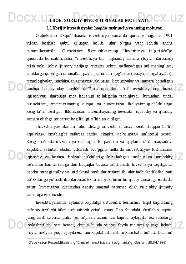 I BOB. XORIJIY INVESTITSIYALAR MOHIYATI.
1.1 Xorijiy investitsiyalar haqida tushuncha va uning mohiyati.
O‘zbekiston   Respublikasida   investitsiya   xususida   qonuniy   hujjatlar   1991
yildan   boshlab   qabul   qilingan   bo‘lib,   ular   o‘tgan   vaqt   ichida   ancha
takomillashtirildi.   O‘zbekiston   Respublikasining   “Investitsiya   to‘g‘risida”gi
qonunida   ko‘rsatilishicha,   “investitsiya   bu   -   iqtisodiy   samara   (foyda,   daromad)
olish   yoki   ijobiy   ijtimoiy   natijaga   erishish   uchun   sarflanadigan   pul   mablag‘lari,
banklarga qo‘yilgan omonatlar, paylar, qimmatli qog‘ozlar (aksiya, obligatsiyalar),
texnologiyalar,   mashinalar   asmavzu-uskunalar,   litsenziyalar   va   samara   beradigan
boshqa   har   qanday   boyliklardir” 1
.Bu   iqtisodiy   ta’rif   investitsiyaning   bozor
iqtisodiyoti   sharoitiga   mos   kelishini   to‘laligicha   tasdiqlaydi.   Jumladan,   unda,
birinchidan,   investitsiyaning   o‘ziga   va   investitsiya   faoliyatining ob’ektlariga
keng   ta’rif   berilgan.   Ikkinchidan,   investitsiyaning   bevosita     iqtisodiy   va   ijtimoiy
samara olishga muqarrar bog‘liqligi ta’kidlab o‘tilgan. 
«Investitsiya»   atamasi   lotin   tilidagi   «invest»   so‘zidan   kelib   chiqqan   bo‘lib
«qo‘yish»,   «mablag‘ni   safarbar   etish»,   «kapital   qo‘yilmasi»   ma’nosini   beradi.
Keng   ma’noda   investitsiya   mablag‘ni   ko‘paytirib   va   qaytarib   olish   maqsadida
kapitalni   safarbar   etishni   bildiradi.   Ko‘pgina   hollarda   «investitsiya»   tushunchasi
iqtisodiy   va   boshqa   faoliyat   ob’ektlariga   kiritiladigan   moddiy   va   nomoddiy
ne’matlar   hamda ularga  doir   huquqlar   tarzida ta’riflanadi.  Investitsiya   deyilganda
barcha turdagi milliy va intelektual boyliklar tushunilib, ular tadbirkorlik faoliyati
ob’ektlariga yo‘naltirilib daromad keltirishi yoki biror-bir ijobiy samaraga erishishi
zarur.   Investitsiya   kiritishdan   asosiy   maqsad   daromad   olish   va   ijobiy   ijtimoiy
samaraga erishishdir.
Investitsiyalashda   aylanma   kapitalga   ustuvorlik   berilishini   faqat   kapitalning
tarkibiy   tuzilishi   bilan   tushuntirish   yetarli   emas.   Gap   shundaki,   dastlabki   kapital
jamg‘arish   davrida   pulni   tez   to‘plash   uchun   uni   kapital   aylanishi   tez   sohalarga
joylashtirilishi   yuz   beradi,   chunki   bunda   yuqori   foyda   me’yori   yuzaga   keladi.
Foyda me’yori yuqori joyda esa, uni kapitallashtirish imkoni katta bo‘ladi. Bu omil
1
  O’zbekiston Respublikasining “Chet el investitsiyalari to’g’risida”gi Qonuni, 30.04.1998
4 