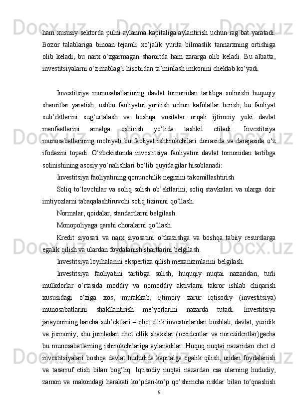 ham xususiy sektorda pulni aylanma kapitaliga aylantirish uchun rag‘bat yaratadi.
Bozor   talablariga   binoan   tejamli   xo‘jalik   yurita   bilmaslik   tannarxning   ortishiga
olib   keladi,   bu   narx   o‘zgarmagan   sharoitda   ham   zararga   olib   keladi.   Bu   albatta,
investitsiyalarni o‘z mablag‘i hisobidan ta’minlash imkonini cheklab ko‘yadi.
Investitsiya   munosabatlarining   davlat   tomonidan   tartibga   solinishi   huquqiy
sharoitlar   yaratish,   ushbu   faoliyatni   yuritish   uchun   kafolatlar   berish,   bu   faoliyat
sub’ektlarini   sug‘urtalash   va   boshqa   vositalar   orqali   ijtimoiy   yoki   davlat
manfaatlarini   amalga   oshirish   yo‘lida   tashkil   etiladi.   Investitsiya
munosabatlarining mohiyati  bu faoliyat  ishtirokchilari  doirasida  va darajasida  o‘z
ifodasini   topadi.   O‘zbekistonda   investitsiya   faoliyatini   davlat   tomonidan   tartibga
solinishining asosiy yo‘nalishlari bo‘lib quyidagilar hisoblanadi: 
Investitsiya faoliyatining qonunchilik negizini takomillashtirish.
Soliq  to‘lovchilar   va  soliq  solish   ob’ektlarini,  soliq  stavkalari   va  ularga  doir
imtiyozlarni tabaqalashtiruvchi soliq tizimini qo‘llash.
Normalar, qoidalar, standartlarni belgilash.
Monopoliyaga qarshi choralarni qo‘llash.
Kredit   siyosati   va   narx   siyosatini   o‘tkazishga   va   boshqa   tabiiy   resurslarga
egalik qilish va ulardan foydalanish shartlarini belgilash.
Investitsiya loyihalarini ekspertiza qilish mexanizmlarini belgilash. 
Investitsiya   faoliyatini   tartibga   solish,   huquqiy   nuqtai   nazaridan,   turli
mulkdorlar   o‘rtasida   moddiy   va   nomoddiy   aktivlarni   takror   ishlab   chiqarish
xususidagi   o‘ziga   xos,   murakkab,   ijtimoiy   zarur   iqtisodiy   (investitsiya)
munosabatlarini   shakllantirish   me’yorlarini   nazarda   tutadi.   Investitsiya
jarayonining barcha sub’ektlari – chet ellik investorlardan boshlab, davlat, yuridik
va   jismoniy,   shu   jumladan   chet   ellik   shaxslar   (rezidentlar   va   norezidentlar)gacha
bu munosabatlarning ishirokchilariga aylanadilar. Huquq nuqtai  nazaridan chet el
investitsiyalari   boshqa  davlat   hududida kapitalga  egalik  qilish,  undan  foydalanish
va   tasarruf   etish   bilan   bog‘liq.   Iqtisodiy   nuqtai   nazardan   esa   ularning   hududiy,
zamon  va  makondagi  harakati  ko‘pdan-ko‘p  qo‘shimcha  risklar  bilan  to‘qnashish
5 