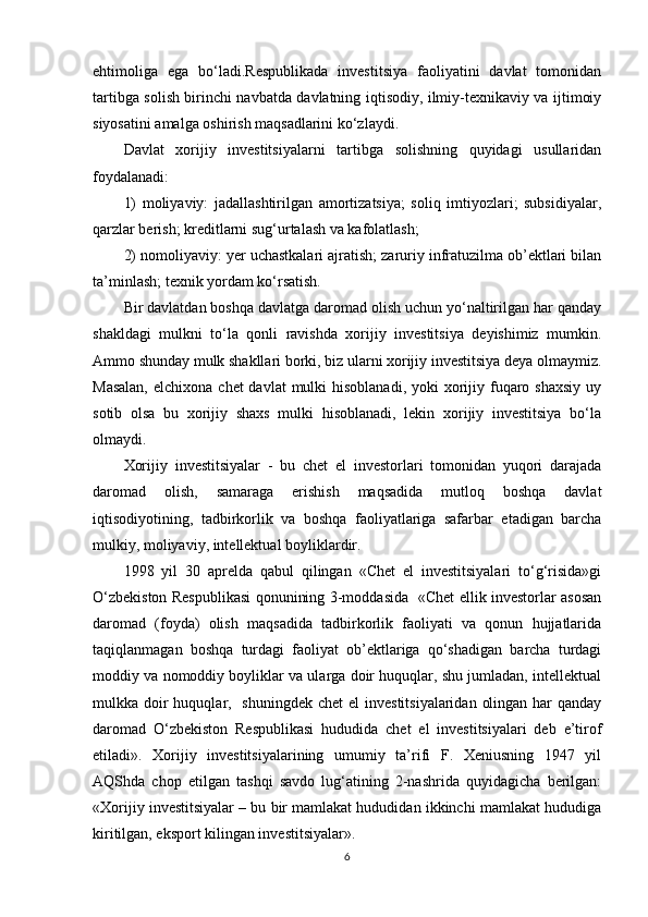 ehtimoliga   ega   bo‘ladi.Respublikada   investitsiya   faoliyatini   davlat   tomonidan
tartibga solish birinchi navbatda davlatning iqtisodiy, ilmiy-texnikaviy va ijtimoiy
siyosatini amalga oshirish maqsadlarini ko‘zlaydi. 
Davlat   xorijiy   investitsiyalarni   tartibga   solishning   quyidagi   usullaridan
foydalanadi:
1)   moliyaviy:   jadallashtirilgan   amortizatsiya;   soliq   imtiyozlari;   subsidiyalar,
qarzlar berish; kreditlarni sug‘urtalash va kafolatlash;
2) nomoliyaviy: yer uchastkalari ajratish; zaruriy infratuzilma ob’ektlari bilan
ta’minlash; texnik yordam ko‘rsatish. 
Bir davlatdan boshqa davlatga daromad olish uchun yo‘naltirilgan har qanday
shakldagi   mulkni   to‘la   qonli   ravishda   xorijiy   investitsiya   deyishimiz   mumkin.
Ammo shunday mulk shakllari borki, biz ularni xorijiy investitsiya deya olmaymiz.
Masalan,  elchixona  chet  davlat  mulki  hisoblanadi, yoki  xorijiy fuqaro shaxsiy  uy
sotib   olsa   bu   xorijiy   shaxs   mulki   hisoblanadi,   lekin   xorijiy   investitsiya   bo‘la
olmaydi. 
Xorijiy   investitsiyalar   -   bu   chet   el   investorlari   tomonidan   yuqori   darajada
daromad   olish,   samaraga   erishish   maqsadida   mutloq   boshqa   davlat
iqtisodiyotining,   tadbirkorlik   va   boshqa   faoliyatlariga   safarbar   etadigan   barcha
mulkiy, moliyaviy, intellektual boyliklardir.
1998   yil   30   aprelda   qabul   qilingan   «Chet   el   investitsiyalari   to‘g‘risida»gi
O‘zbekiston Respublikasi qonunining 3-moddasida   «Chet ellik investorlar asosan
daromad   (foyda)   olish   maqsadida   tadbirkorlik   faoliyati   va   qonun   hujjatlarida
taqiqlanmagan   boshqa   turdagi   faoliyat   ob’ektlariga   qo‘shadigan   barcha   turdagi
moddiy va nomoddiy boyliklar va ularga doir huquqlar, shu jumladan, intellektual
mulkka doir  huquqlar,   shuningdek  chet  el  investitsiyalaridan  olingan  har  qanday
daromad   O‘zbekiston   Respublikasi   hududida   chet   el   investitsiyalari   deb   e’tirof
etiladi».   Xorijiy   investitsiyalarining   umumiy   ta’rifi   F.   Xeniusning   1947   yil
AQShda   chop   etilgan   tashqi   savdo   lug‘atining   2-nashrida   quyidagicha   berilgan:
«Xorijiy investitsiyalar – bu bir mamlakat hududidan ikkinchi mamlakat hududiga
kiritilgan, eksport kilingan investitsiyalar».
6 