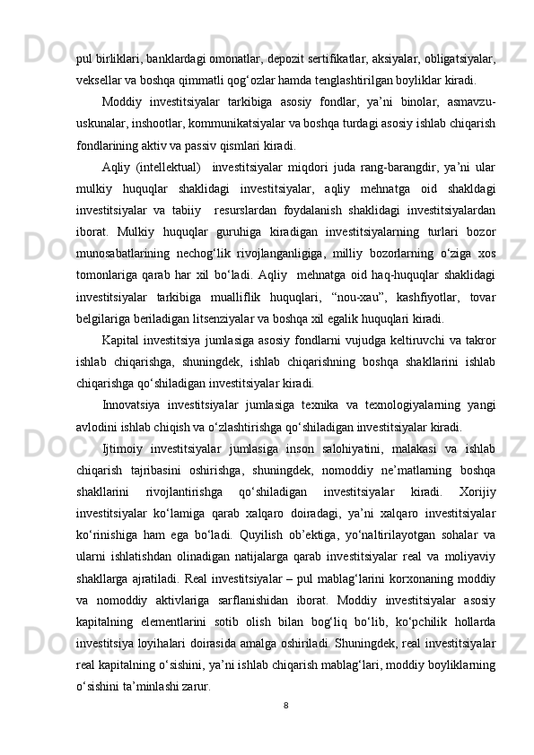 pul birliklari, banklardagi omonatlar, depozit sertifikatlar, aksiyalar, obligatsiyalar,
veksellar va boshqa qimmatli qog‘ozlar hamda tenglashtirilgan boyliklar kiradi.
Moddiy   investitsiyalar   tarkibiga   asosiy   fondlar,   ya’ni   binolar,   asmavzu-
uskunalar, inshootlar, kommunikatsiyalar va boshqa turdagi asosiy ishlab chiqarish
fondlarining aktiv va passiv qismlari kiradi.
Aqliy   (intellektual)     investitsiyalar   miqdori   juda   rang-barangdir,   ya’ni   ular
mulkiy   huquqlar   shaklidagi   investitsiyalar,   aqliy   mehnatga   oid   shakldagi
investitsiyalar   va   tabiiy     resurslardan   foydalanish   shaklidagi   investitsiyalardan
iborat.   Mulkiy   huquqlar   guruhiga   kiradigan   investitsiyalarning   turlari   bozor
munosabatlarining   nechog‘lik   rivojlanganligiga,   milliy   bozorlarning   o‘ziga   xos
tomonlariga   qarab   har   xil   bo‘ladi.   Aqliy     mehnatga   oid   haq-huquqlar   shaklidagi
investitsiyalar   tarkibiga   mualliflik   huquqlari,   “nou-xau”,   kashfiyotlar,   tovar
belgilariga beriladigan litsenziyalar va boshqa xil egalik huquqlari kiradi.
Kapital   investitsiya   jumlasiga   asosiy   fondlarni   vujudga   keltiruvchi   va   takror
ishlab   chiqarishga,   shuningdek,   ishlab   chiqarishning   boshqa   shakllarini   ishlab
chiqarishga qo‘shiladigan investitsiyalar kiradi.
Innovatsiya   investitsiyalar   jumlasiga   texnika   va   texnologiyalarning   yangi
avlodini ishlab chiqish va o‘zlashtirishga qo‘shiladigan investitsiyalar kiradi.
Ijtimoiy   investitsiyalar   jumlasiga   inson   salohiyatini,   malakasi   va   ishlab
chiqarish   tajribasini   oshirishga,   shuningdek,   nomoddiy   ne’matlarning   boshqa
shakllarini   rivojlantirishga   qo‘shiladigan   investitsiyalar   kiradi.   Xorijiy
investitsiyalar   ko‘lamiga   qarab   xalqaro   doiradagi,   ya’ni   xalqaro   investitsiyalar
ko‘rinishiga   ham   ega   bo‘ladi.   Quyilish   ob’ektiga,   yo‘naltirilayotgan   sohalar   va
ularni   ishlatishdan   olinadigan   natijalarga   qarab   investitsiyalar   real   va   moliyaviy
shakllarga ajratiladi. Real  investitsiyalar  – pul mablag‘larini  korxonaning moddiy
va   nomoddiy   aktivlariga   sarflanishidan   iborat.   Moddiy   investitsiyalar   asosiy
kapitalning   elementlarini   sotib   olish   bilan   bog‘liq   bo‘lib,   ko‘pchilik   hollarda
investitsiya loyihalari doirasida amalga oshiriladi. Shuningdek, real investitsiyalar
real kapitalning o‘sishini, ya’ni ishlab chiqarish mablag‘lari, moddiy boyliklarning
o‘sishini ta’minlashi zarur.
8 