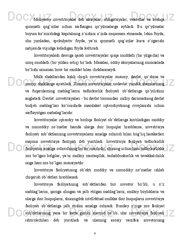 Moliyaviy   investitsiyalar   deb   aksiyalar,   obligatsiyalar,   veksellar   va   boshqa
qimmatli   qog‘ozlar   uchun   sarflangan   qo‘yilmalarga   aytiladi.   Bu   qo‘yilmalar
buyum ko‘rinishdagi kapitalning o‘sishini o‘zida mujassam etmasada, lekin foyda,
shu   jumladan,   spekulyativ   foyda,   ya’ni   qimmatli   qog‘ozlar   kursi   o‘zgarishi
natijasida vujudga keladigan foyda keltiradi. 
Investitsiyalash davriga qarab investitsiyalar qisqa muddatli (bir yilgacha) va
uzoq muddatli (bir yildan ortiq) bo‘ladi. Masalan, oddiy aksiyalarning muomalada
bo‘lishi umuman biror bir muddat bilan cheklanmaydi. 
Mulk   shakllaridan   kelib   chiqib   investitsiyalar   xususiy,   davlat,   qo‘shma   va
xorijiy shakllarga ajratiladi. Xususiy investitsiyalar nodavlat yuridik shaxslarining
va   fuqarolarning   mablag‘larini   tadbirkorlik   faoliyati   ob’ektlariga   qo‘yilishini
anglatadi. Davlat  investitsiyalari - bu davlat tomonidan  milliy daromadning davlat
budjeti   mablag‘lari   ko‘rinishida   mamlakat   iqtisodiyotining   rivojlanishi   uchun
sarflayotgan mabalag‘laridir. 
Investitsiyalar   iqtisodiy   va   boshqa   faoliyat   ob’ektlariga   kiritiladigan   moddiy
va   nomoddiy   ne’matlar   hamda   ularga   doir   huquqlar   hisoblansa,   investitsiya
faoliyati  sub’ektlarining investitsiyalarni  amalga oshirish bilan bog‘liq harakatlari
majmui   investitsiya   faoliyati   deb   yuritiladi.   Investitsiya   faoliyati   tadbirkorlik
faoliyatini amalga oshirishning bir ko‘rinishidir, shuning uchun ham tadbirkorlikka
xos   bo‘lgan   belgilar,   ya’ni   mulkiy   mustaqillik,   tashabbuskorlik   va   tavakkalchilik
unga ham xos bo‘lgan xususiyatdir.
Investitsiya   faoliyatining   ob’ekti   moddiy   va   nomoddiy   ne’matlar   ishlab
chiqarish ob’ektlari hisoblanadi.
Investitsiya   faoliyatining   sub’ektlaridan   biri   investor   bo‘lib,   u   o‘z
mablag‘larini,   qarzga   olingan   va   jalb   etilgan   mablag‘larni,   mulkiy   boyliklarni   va
ularga doir huquqlarni, shuningdek intellektual mulkka doir huquqlarni investitsiya
faoliyati   ob’ektlariga   jalb   etishni   amalga   oshiradi.   Bunday   o‘ziga   xos   faoliyat
sub’ektlarining   yana   bir   katta   guruhi   mavjud   bo‘lib,   ular   investitsiya   faoliyati
ishtirokchilari   deb   yuritiladi   va   ularning   asosiy   vazifasi   investorning
9 