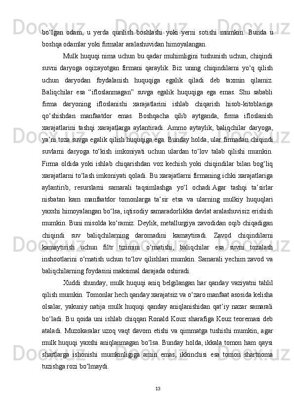 bo‘lgan   odam,   u   yerda   qurilish   boshlashi   yoki   yerni   sotishi   mumkin.   Bunda   u
boshqa odamlar yoki firmalar aralashuvidan himoyalangan. 
Mulk huquqi nima uchun bu qadar muhimligini tushunish uchun, chiqindi
suvni   daryoga   oqizayotgan   firmani   qaraylik.   Biz   uning   chiqindilarni   yo‘q   qilish
uchun   daryodan   foydalanish   huquqiga   egalik   qiladi   deb   taxmin   qilamiz.
Baliqchilar   esa   “ifloslanmagan”   suvga   egalik   huquqiga   ega   emas.   Shu   sababli
firma   daryoning   ifloslanishi   xarajatlarini   ishlab   chiqarish   hisob-kitoblariga
qo‘shishdan   manfaatdor   emas.   Boshqacha   qilib   aytganda,   firma   ifloslanish
xarajatlarini   tashqi   xarajatlarga   aylantiradi.   Ammo   aytaylik,   baliqchilar   daryoga,
ya’ni toza suvga egalik qilish huquqiga ega.  Bunday holda, ular firmadan chiqindi
suvlarni   daryoga   to‘kish   imkoniyati   uchun   ulardan   to‘lov   talab   qilishi   mumkin.
Firma   oldida   yoki   ishlab   chiqarishdan   voz   kechish   yoki   chiqindilar   bilan   bog‘liq
xarajatlarni to‘lash imkoniyati qoladi. Bu xarajatlarni firmaning ichki xarajatlariga
aylantirib,   resurslarni   samarali   taqsimlashga   yo‘l   ochadi.Agar   tashqi   ta’sirlar
nisbatan   kam   manfaatdor   tomonlarga   ta’sir   etsa   va   ularning   mulkiy   huquqlari
yaxshi himoyalangan bo‘lsa, iqtisodiy samaradorlikka davlat aralashuvisiz erishish
mumkin. Buni misolda ko‘ramiz. Deylik, metallurgiya zavodidan oqib chiqadigan
chiqindi   suv   baliqchilarning   daromadini   kamaytiradi.   Zavod   chiqindilarni
kamaytirish   uchun   filtr   tizimini   o‘rnatishi,   baliqchilar   esa   suvni   tozalash
inshootlarini o‘rnatish uchun to‘lov qilishlari mumkin. Samarali yechim zavod va
baliqchilarning foydasini maksimal darajada oshiradi. 
Xuddi  shunday,  mulk  huquqi  aniq  belgilangan  har   qanday  vaziyatni  tahlil
qilish mumkin. Tomonlar hech qanday xarajatsiz va o‘zaro manfaat asosida kelisha
olsalar,   yakuniy   natija   mulk   huquqi   qanday   aniqlanishidan   qat’iy   nazar   samarali
bo‘ladi.  Bu  qoida uni   ishlab  chiqqan  Ronald  Kouz sharafiga  Kouz  teoremasi  deb
ataladi. Muzokaralar uzoq vaqt  davom etishi  va qimmatga tushishi  mumkin, agar
mulk huquqi yaxshi aniqlanmagan bo‘lsa. Bunday holda, ikkala tomon ham qaysi
shartlarga   ishonishi   mumkinligiga   amin   emas,   ikkinchisi   esa   tomon   shartnoma
tuzishga rozi bo‘lmaydi. 
13 