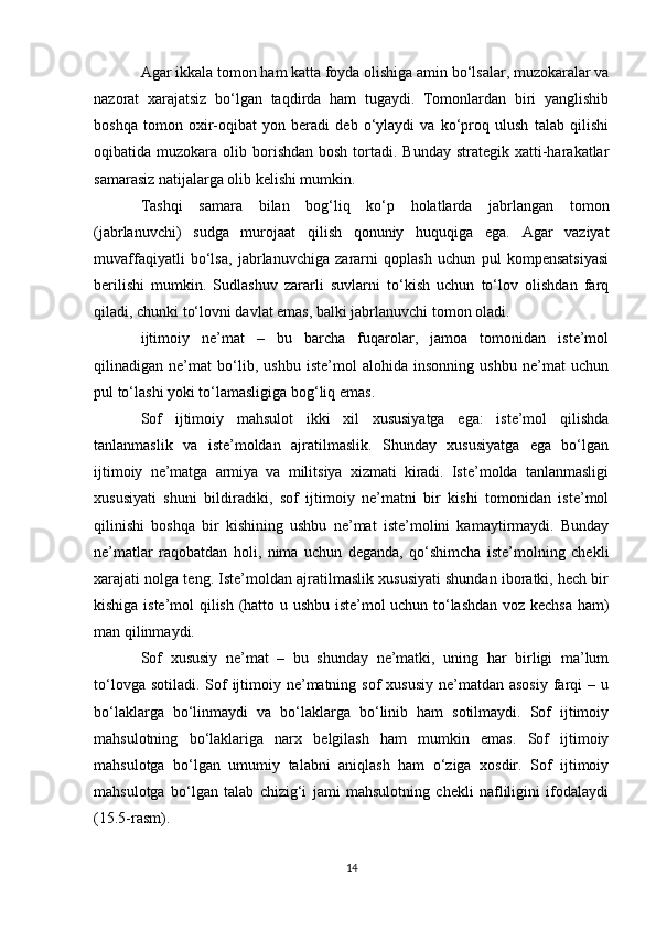 Agar ikkala tomon ham katta foyda olishiga amin bo‘lsalar, muzokaralar va
nazorat   xarajatsiz   bo‘lgan   taqdirda   ham   tugaydi.   Tomonlardan   biri   yanglishib
boshqa   tomon   oxir-oqibat   yon   beradi   deb   o‘ylaydi   va   ko‘proq   ulush   talab   qilishi
oqibatida muzokara  olib borishdan  bosh  tortadi.  Bunday  strategik  xatti-harakatlar
samarasiz natijalarga olib kelishi mumkin. 
Tashqi   samara   bilan   bog‘liq   ko‘p   holatlarda   jabrlangan   tomon
(jabrlanuvchi)   sudga   murojaat   qilish   qonuniy   huquqiga   ega.   Agar   vaziyat
muvaffaqiyatli   bo‘lsa,   jabrlanuvchiga   zararni   qoplash   uchun   pul   kompensatsiyasi
berilishi   mumkin.   Sudlashuv   zararli   suvlarni   to‘kish   uchun   to‘lov   olishdan   farq
qiladi, chunki to‘lovni davlat emas, balki jabrlanuvchi tomon oladi.
ijtimoiy   ne’mat   –   bu   barcha   fuqarolar,   jamoa   tomonidan   iste’mol
qilinadigan   ne’mat   bo‘lib,   ushbu   iste’mol   alohida   insonning   ushbu   ne’mat   uchun
pul to‘lashi yoki to‘lamasligiga bog‘liq emas. 
Sof   ijtimoiy   mahsulot   ikki   xil   xususiyatga   ega:   iste’mol   qilishda
tanlanmaslik   va   iste’moldan   ajratilmaslik.   Shunday   xususiyatga   ega   bo‘lgan
ijtimoiy   ne’matga   armiya   va   militsiya   xizmati   kiradi.   Iste’molda   tanlanmasligi
xususiyati   shuni   bildiradiki,   sof   ijtimoiy   ne’matni   bir   kishi   tomonidan   iste’mol
qilinishi   boshqa   bir   kishining   ushbu   ne’mat   iste’molini   kamaytirmaydi.   Bunday
ne’matlar   raqobatdan   holi,   nima   uchun   deganda,   qo‘shimcha   iste’molning   chekli
xarajati nolga teng. Iste’moldan ajratilmaslik xususiyati shundan iboratki, hech bir
kishiga iste’mol qilish (hatto u ushbu iste’mol uchun to‘lashdan voz kechsa ham)
man qilinmaydi. 
Sof   xususiy   ne’mat   –   bu   shunday   ne’matki,   uning   har   birligi   ma’lum
to‘lovga sotiladi.  Sof  ijtimoiy ne’matning sof  xususiy  ne’matdan asosiy  farqi  – u
bo‘laklarga   bo‘linmaydi   va   bo‘laklarga   bo‘linib   ham   sotilmaydi.   Sof   ijtimoiy
mahsulotning   bo‘laklariga   narx   belgilash   ham   mumkin   emas.   Sof   ijtimoiy
mahsulotga   bo‘lgan   umumiy   talabni   aniqlash   ham   o‘ziga   xosdir.   Sof   ijtimoiy
mahsulotga   bo‘lgan   talab   chizig‘i   jami   mahsulotning   chekli   nafliligini   ifodalaydi
(15.5-rasm).
14 