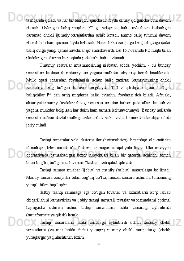 tashqarida qoladi va har bir baliqchi qanchadir foyda olmay qolguncha ovni davom
ettiradi.   Ovlangan   baliq   miqdori   F*   ga   yetganda,   baliq   ovlashdan   tushadigan
daromad   chekli   ijtimoiy   xarajatlardan   oshib   ketadi,   ammo   baliq   tutishni   davom
ettirish hali ham qisman foyda keltiradi. Narx chekli xarajatga tenglashgunga qadar
baliq oviga yangi qatnashuvchilar qo‘shilishaverdi. Bu 15.7-rasmda FC nuqta bilan
ifodalangan. Ammo bu nuqtada juda ko‘p baliq ovlanadi. 
Umumiy   resurslar   muammosining   nisbatan   sodda   yechimi   -   bu   bunday
resurslarni boshqarish imkoniyatini yagona mulkdor ixtiyoriga berish hisoblanadi.
Mulk   egasi   resursdan   foydalanish   uchun   baliq   zaxirasi   kamayishining   chekli
xarajatiga   teng   bo‘lgan   to‘lovni   belgilaydi.   To‘lov   qilishga   majbur   bo‘lgan
baliqchilar   F*   dan   ortiq   miqdorda   baliq   ovlashni   foydasiz   deb   biladi.   Afsuski,
aksariyat  umumiy foydalanishdagi  resurslar  miqdori ba’zan juda ulkan bo‘ladi  va
yagona mulkdor belgilash har doim ham samara keltiravermaydi.  Bunday hollarda
resurslar ba’zan davlat mulkiga aylantiriladi yoki davlat tomonidan tartibga solish
joriy etiladi.
Tashqi  samaralar  yoki  eksternalilar  (externalities)-  bozordagi  oldi-sottidan
olinadigan, lekin narxda o‘z ifodasini topmagan xarajat yoki foyda. Ular muayyan
operatsiyada   qatnashadigan   bozor   subyektlari   bilan   bir   qatorda   uchinchi   tomon
bilan bog‘liq bo‘lgani uchun ham “tashqi” deb qabul qilinadi. 
Tashqi   samara   musbat   (ijobiy)   va   manfiy   (salbiy)   samaralarga   bo‘linadi.
Manfiy samara xarajatlar bilan bog‘liq bo‘lsa, musbat samara uchinchi tomonning
yutug‘i bilan bog‘liqdir. 
Salbiy   tashqi   samaraga   ega   bo‘lgan   tovarlar   va   xizmatlarni   ko‘p   ishlab
chiqarilishini kamaytirish va ijobiy tashqi samarali tovarlar va xizmatlarni optimal
hajmgacha   oshirish   uchun   tashqi   samaralarni   ichki   samaraga   aylantirish
(transformatsiya qilish) kerak. 
Tashqi   samaralarni   ichki   samaraga   aylantirish   uchun   xususiy   chekli
xarajatlarni   (va   mos   holda   chekli   yutuqni)   ijtimoiy   chekli   xarajatlarga   (chekli
yutuqlarga) yaqinlashtirish lozim. 
18 