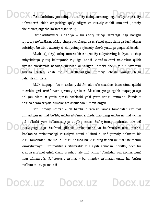 Tartiblashtiradigan soliq – bu salbiy tashqi samaraga ega bo‘lgan iqtisodiy
ne’matlarni   ishlab   chiqarishga   qo‘yiladigan   va   xususiy   chekli   xarajatni   ijtimoiy
chekli xarajatgacha ko‘taradigan soliq. 
Tartiblashtiruvchi   subsidiya   –   bu   ijobiy   tashqi   samaraga   ega   bo‘lgan
iqtisodiy ne’matlarni ishlab chiqaruvchilarga va iste’mol qiluvchilarga beriladigan
subsidiya bo‘lib, u xususiy chekli yutuqni ijtimoiy chekli yutuqqa yaqinlashtiradi. 
Musbat (ijobiy) tashqi samara biror iqtisodiy subyektning faoliyati boshqa
subyektlarga   yutuq   keltirganda   vujudga   keladi.   Atrof-muhitni   muhofaza   qilish
siyosati   yordamida   nazorat   qilishdan   olinadigan   ijtimoiy   chekli   yutuq   nazoratni
amalga   tadbiq   etish   uchun   sarflanadigan   ijtimoiy   chekli   xarajat   bilan
balanslashtiriladi. 
Mulk   huquqi   –   bu   insonlar   yoki   firmalar   o‘z   mulklari   bilan   nima   qilishi
mumkinligini   tavsiflovchi   qonuniy   qoidalar.   Masalan,   yerga   egalik   huquqiga   ega
bo‘lgan   odam,   u   yerda   qurish   boshlashi   yoki   yerni   sotishi   mumkin.   Bunda   u
boshqa odamlar yoki firmalar aralashuvidan himoyalangan. 
Sof   ijtimoiy   ne’mat   –   bu   barcha   fuqarolar,   jamoa   tomonidan   iste’mol
qilinadigan   ne’mat   bo‘lib,   ushbu   iste’mol   alohida   insonning   ushbu   ne’mat   uchun
pul   to‘lashi   yoki   to‘lamasligiga   bog‘liq   emas.   Sof   ijtimoiy   mahsulot   ikki   xil
xususiyatga   ega:   iste’mol   qilishda   tanlanmaslik   va   iste’moldan   ajratilmaslik.
Iste’molda   tanlanmasligi   xususiyati   shuni   bildiradiki,   sof   ijtimoiy   ne’matni   bir
kishi   tomonidan   iste’mol   qilinishi   boshqa   bir   kishining   ushbu   ne’mat   iste’molini
kamaytirmaydi.   Iste’moldan   ajratilmaslik   xususiyati   shundan   iboratki,   hech   bir
kishiga iste’mol qilish (hatto u ushbu iste’mol uchun to‘lashdan voz kechsa ham)
man   qilinmaydi.   Sof   xususiy   ne’mat   –   bu   shunday   ne’matki,   uning   har   birligi
ma’lum to‘lovga sotiladi.
19 
