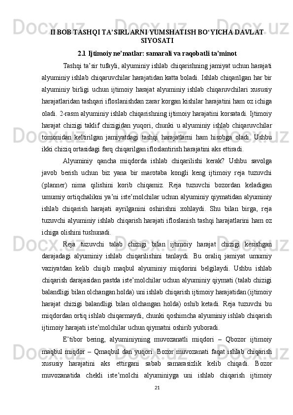 II BOB TASHQI TA’SIRLARNI YUMSHATISH BO‘YICHA DAVLAT
SIYOSATI
2.1 Ijtimoiy ne’matlar: samarali va raqobatli ta’minot
Tashqi ta’sir tufayli, alyuminiy ishlab chiqarishning jamiyat uchun harajati
alyuminiy ishlab chiqaruvchilar harajatidan katta boladi. Ishlab chiqarilgan har bir
alyuminiy   birligi   uchun   ijtimoiy   harajat   alyuminiy   ishlab   chiqaruvchilari   xususiy
harajatlaridan tashqari ifloslanishdan zarar korgan kishilar harajatini ham oz ichiga
oladi. 2-rasm alyuminiy ishlab chiqarishning ijtimoiy harajatini korsatadi. Ijtimoiy
harajat   chizigi   taklif   chizigidan   yuqori,   chunki   u   alyuminiy   ishlab   chiqaruvchilar
tomonidan   keltirilgan   jamiyatdagi   tashqi   harajatlarni   ham   hisobga   oladi.   Ushbu
ikki chiziq ortasidagi farq chiqarilgan ifloslantirish harajatini aks ettiradi.
Alyuminiy   qancha   miqdorda   ishlab   chiqarilishi   kerak?   Ushbu   savolga
javob   berish   uchun   biz   yana   bir   marotaba   kongli   keng   ijtimoiy   reja   tuzuvchi
(planner)   nima   qilishini   korib   chiqamiz.   Reja   tuzuvchi   bozordan   keladigan
umumiy ortiqchalikni ya’ni iste’molchilar uchun alyuminiy qiymatidan alyuminiy
ishlab   chiqarish   harajati   ayrilganini   oshirishni   xohlaydi.   Shu   bilan   birga,   reja
tuzuvchi alyuminiy ishlab chiqarish harajati ifloslanish tashqi harajatlarini ham oz
ichiga olishini tushunadi.
Reja   tuzuvchi   talab   chizigi   bilan   ijtimoiy   harajat   chizigi   kesishgan
darajadagi   alyuminiy   ishlab   chiqarilishini   tanlaydi.   Bu   oraliq   jamiyat   umumiy
vaziyatdan   kelib   chiqib   maqbul   alyuminiy   miqdorini   belgilaydi.   Ushbu   ishlab
chiqarish darajasidan pastda iste’molchilar uchun alyuminiy qiymati (talab chizigi
balandligi bilan olchangan holda) uni ishlab chiqarish ijtimoiy harajatidan (ijtimoiy
harajat   chizigi   balandligi   bilan   olchangan   holda)   oshib   ketadi.   Reja   tuzuvchi   bu
miqdordan ortiq ishlab chiqarmaydi, chunki qoshimcha alyuminiy ishlab chiqarish
ijtimoiy harajati iste’molchilar uchun qiymatni oshirib yuboradi.
E’tibor   bering,   alyuminiyning   muvozanatli   miqdori   –   Qbozor   ijtimoiy
maqbul   miqdor   –   Qmaqbul   dan   yuqori.   Bozor   muvozanati   faqat   ishlab   chiqarish
xususiy   harajatini   aks   ettirgani   sabab   samarasizlik   kelib   chiqadi.   Bozor
muvozanatida   chekli   iste’molchi   alyuminiyga   uni   ishlab   chiqarish   ijtimoiy
21 