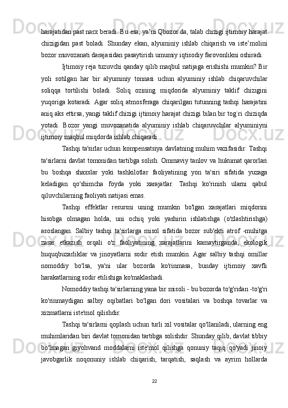 harajatidan past narx beradi. Bu esa, ya’ni Qbozor da, talab chizigi ijtimoiy harajat
chizigidan   past   boladi.   Shunday   ekan,   alyuminiy   ishlab   chiqarish   va   iste’molini
bozor muvozanati darajasidan pasaytirish umumiy iqtisodiy farovonlikni oshiradi.
Ijtimoiy reja tuzuvchi qanday qilib maqbul natijaga erishishi mumkin? Bir
yoli   sotilgan   har   bir   alyuminiy   tonnasi   uchun   alyuminiy   ishlab   chiqaruvchilar
soliqqa   tortilishi   boladi.   Soliq   ozining   miqdorida   alyuminiy   taklif   chizigini
yuqoriga   kotaradi.   Agar   soliq   atmosferaga   chiqarilgan   tutunning   tashqi   harajatini
aniq aks ettirsa, yangi taklif chizigi ijtimoiy harajat chizigi bilan bir tog`ri chiziqda
yotadi.   Bozor   yangi   muvozanatida   alyuminiy   ishlab   chiqaruvchilar   alyuminiyni
ijtimoiy maqbul miqdorda ishlab chiqaradi. 
Tashqi ta'sirlar uchun kompensatsiya davlatning muhim vazifasidir. Tashqi
ta'sirlarni davlat tomonidan tartibga solish. Ommaviy tanlov va hukumat qarorlari
bu   boshqa   shaxslar   yoki   tashkilotlar   faoliyatining   yon   ta'siri   sifatida   yuzaga
keladigan   qo'shimcha   foyda   yoki   xarajatlar.   Tashqi   ko'rinish   ularni   qabul
qiluvchilarning faoliyati natijasi emas.
Tashqi   effektlar   resursni   uning   mumkin   bo'lgan   xarajatlari   miqdorini
hisobga   olmagan   holda,   uni   ochiq   yoki   yashirin   ishlatishga   (o'zlashtirishga)
asoslangan.   Salbiy   tashqi   ta'sirlarga   misol   sifatida   bozor   sub'ekti   atrof   -muhitga
zarar   etkazish   orqali   o'z   faoliyatining   xarajatlarini   kamaytirganda,   ekologik
huquqbuzarliklar   va   jinoyatlarni   sodir   etish   mumkin.   Agar   salbiy   tashqi   omillar
nomoddiy   bo'lsa,   ya'ni   ular   bozorda   ko'rinmasa,   bunday   ijtimoiy   xavfli
harakatlarning sodir etilishiga ko'maklashadi.
Nomoddiy tashqi ta'sirlarning yana bir misoli - bu bozorda to'g'ridan -to'g'ri
ko'rinmaydigan   salbiy   oqibatlari   bo'lgan   dori   vositalari   va   boshqa   tovarlar   va
xizmatlarni iste'mol qilishdir.
Tashqi ta'sirlarni qoplash uchun turli xil vositalar qo'llaniladi, ularning eng
muhimlaridan biri davlat tomonidan tartibga solishdir. Shunday qilib, davlat tibbiy
bo'lmagan   giyohvand   moddalarni   iste'mol   qilishga   qonuniy   taqiq   qo'yadi   jinoiy
javobgarlik   noqonuniy   ishlab   chiqarish,   tarqatish,   saqlash   va   ayrim   hollarda
22 