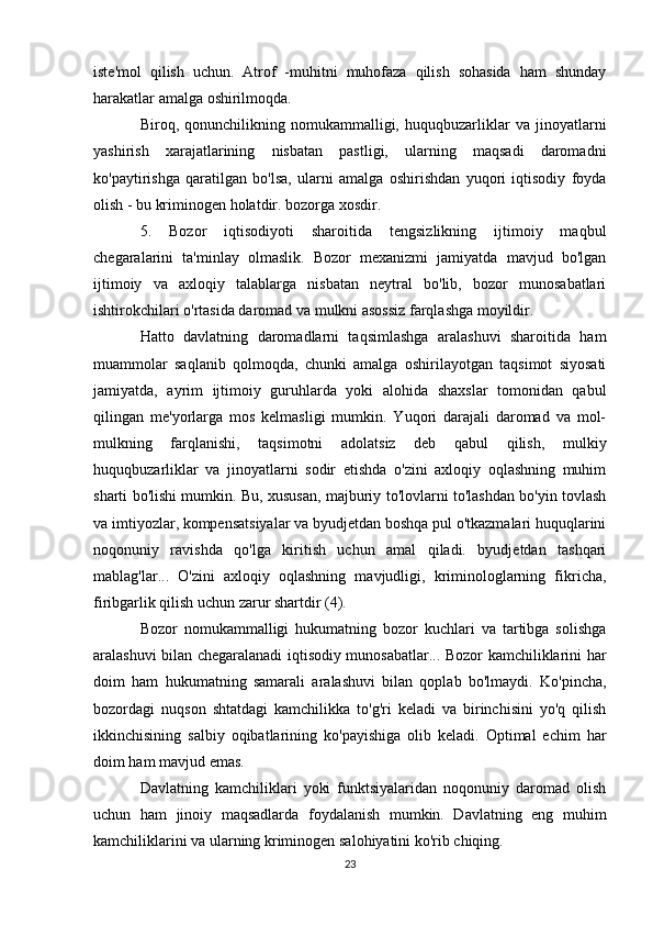 iste'mol   qilish   uchun.   Atrof   -muhitni   muhofaza   qilish   sohasida   ham   shunday
harakatlar amalga oshirilmoqda.
Biroq,   qonunchilikning   nomukammalligi,   huquqbuzarliklar   va   jinoyatlarni
yashirish   xarajatlarining   nisbatan   pastligi,   ularning   maqsadi   daromadni
ko'paytirishga   qaratilgan   bo'lsa,   ularni   amalga   oshirishdan   yuqori   iqtisodiy   foyda
olish - bu kriminogen holatdir. bozorga xosdir.
5.   Bozor   iqtisodiyoti   sharoitida   tengsizlikning   ijtimoiy   maqbul
chegaralarini   ta'minlay   olmaslik.   Bozor   mexanizmi   jamiyatda   mavjud   bo'lgan
ijtimoiy   va   axloqiy   talablarga   nisbatan   neytral   bo'lib,   bozor   munosabatlari
ishtirokchilari o'rtasida daromad va mulkni asossiz farqlashga moyildir.
Hatto   davlatning   daromadlarni   taqsimlashga   aralashuvi   sharoitida   ham
muammolar   saqlanib   qolmoqda,   chunki   amalga   oshirilayotgan   taqsimot   siyosati
jamiyatda,   ayrim   ijtimoiy   guruhlarda   yoki   alohida   shaxslar   tomonidan   qabul
qilingan   me'yorlarga   mos   kelmasligi   mumkin.   Yuqori   darajali   daromad   va   mol-
mulkning   farqlanishi,   taqsimotni   adolatsiz   deb   qabul   qilish,   mulkiy
huquqbuzarliklar   va   jinoyatlarni   sodir   etishda   o'zini   axloqiy   oqlashning   muhim
sharti bo'lishi mumkin. Bu, xususan, majburiy to'lovlarni to'lashdan bo'yin tovlash
va imtiyozlar, kompensatsiyalar va byudjetdan boshqa pul o'tkazmalari huquqlarini
noqonuniy   ravishda   qo'lga   kiritish   uchun   amal   qiladi.   byudjetdan   tashqari
mablag'lar...   O'zini   axloqiy   oqlashning   mavjudligi,   kriminologlarning   fikricha,
firibgarlik qilish uchun zarur shartdir (4).
Bozor   nomukammalligi   hukumatning   bozor   kuchlari   va   tartibga   solishga
aralashuvi bilan chegaralanadi iqtisodiy munosabatlar... Bozor kamchiliklarini har
doim   ham   hukumatning   samarali   aralashuvi   bilan   qoplab   bo'lmaydi.   Ko'pincha,
bozordagi   nuqson   shtatdagi   kamchilikka   to'g'ri   keladi   va   birinchisini   yo'q   qilish
ikkinchisining   salbiy   oqibatlarining   ko'payishiga   olib   keladi.   Optimal   echim   har
doim ham mavjud emas.
Davlatning   kamchiliklari   yoki   funktsiyalaridan   noqonuniy   daromad   olish
uchun   ham   jinoiy   maqsadlarda   foydalanish   mumkin.   Davlatning   eng   muhim
kamchiliklarini va ularning kriminogen salohiyatini ko'rib chiqing.
23 