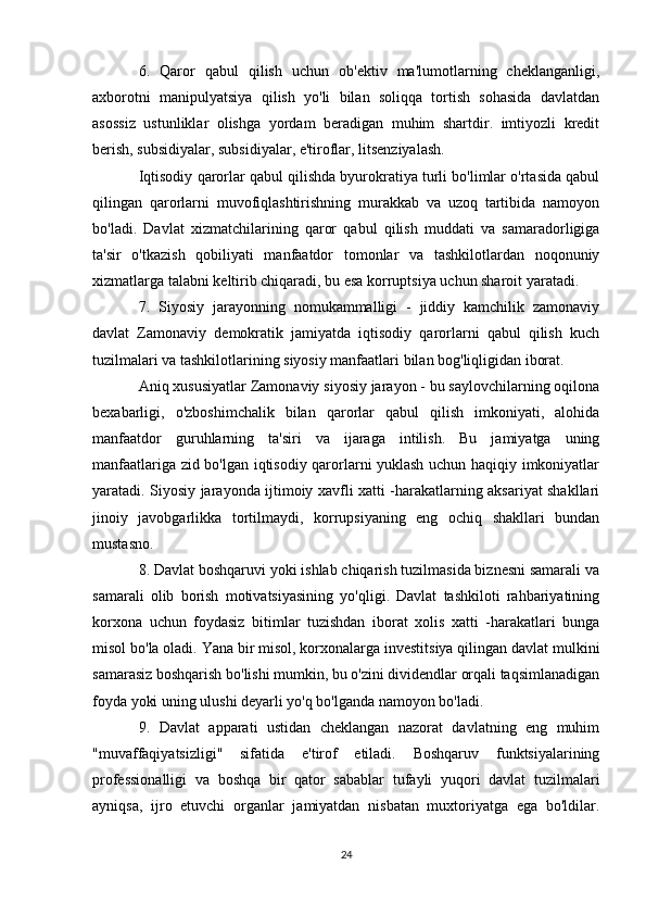 6.   Qaror   qabul   qilish   uchun   ob'ektiv   ma'lumotlarning   cheklanganligi,
axborotni   manipulyatsiya   qilish   yo'li   bilan   soliqqa   tortish   sohasida   davlatdan
asossiz   ustunliklar   olishga   yordam   beradigan   muhim   shartdir.   imtiyozli   kredit
berish, subsidiyalar, subsidiyalar, e'tiroflar, litsenziyalash.
Iqtisodiy qarorlar qabul qilishda byurokratiya turli bo'limlar o'rtasida qabul
qilingan   qarorlarni   muvofiqlashtirishning   murakkab   va   uzoq   tartibida   namoyon
bo'ladi.   Davlat   xizmatchilarining   qaror   qabul   qilish   muddati   va   samaradorligiga
ta'sir   o'tkazish   qobiliyati   manfaatdor   tomonlar   va   tashkilotlardan   noqonuniy
xizmatlarga talabni keltirib chiqaradi, bu esa korruptsiya uchun sharoit yaratadi.
7.   Siyosiy   jarayonning   nomukammalligi   -   jiddiy   kamchilik   zamonaviy
davlat   Zamonaviy   demokratik   jamiyatda   iqtisodiy   qarorlarni   qabul   qilish   kuch
tuzilmalari va tashkilotlarining siyosiy manfaatlari bilan bog'liqligidan iborat.
Aniq xususiyatlar Zamonaviy siyosiy jarayon - bu saylovchilarning oqilona
bexabarligi,   o'zboshimchalik   bilan   qarorlar   qabul   qilish   imkoniyati,   alohida
manfaatdor   guruhlarning   ta'siri   va   ijaraga   intilish.   Bu   jamiyatga   uning
manfaatlariga zid bo'lgan iqtisodiy qarorlarni yuklash uchun haqiqiy imkoniyatlar
yaratadi. Siyosiy jarayonda ijtimoiy xavfli xatti -harakatlarning aksariyat shakllari
jinoiy   javobgarlikka   tortilmaydi,   korrupsiyaning   eng   ochiq   shakllari   bundan
mustasno.
8. Davlat boshqaruvi yoki ishlab chiqarish tuzilmasida biznesni samarali va
samarali   olib   borish   motivatsiyasining   yo'qligi.   Davlat   tashkiloti   rahbariyatining
korxona   uchun   foydasiz   bitimlar   tuzishdan   iborat   xolis   xatti   -harakatlari   bunga
misol bo'la oladi. Yana bir misol, korxonalarga investitsiya qilingan davlat mulkini
samarasiz boshqarish bo'lishi mumkin, bu o'zini dividendlar orqali taqsimlanadigan
foyda yoki uning ulushi deyarli yo'q bo'lganda namoyon bo'ladi.
9.   Davlat   apparati   ustidan   cheklangan   nazorat   davlatning   eng   muhim
"muvaffaqiyatsizligi"   sifatida   e'tirof   etiladi.   Boshqaruv   funktsiyalarining
professionalligi   va   boshqa   bir   qator   sabablar   tufayli   yuqori   davlat   tuzilmalari
ayniqsa,   ijro   etuvchi   organlar   jamiyatdan   nisbatan   muxtoriyatga   ega   bo'ldilar.
24 