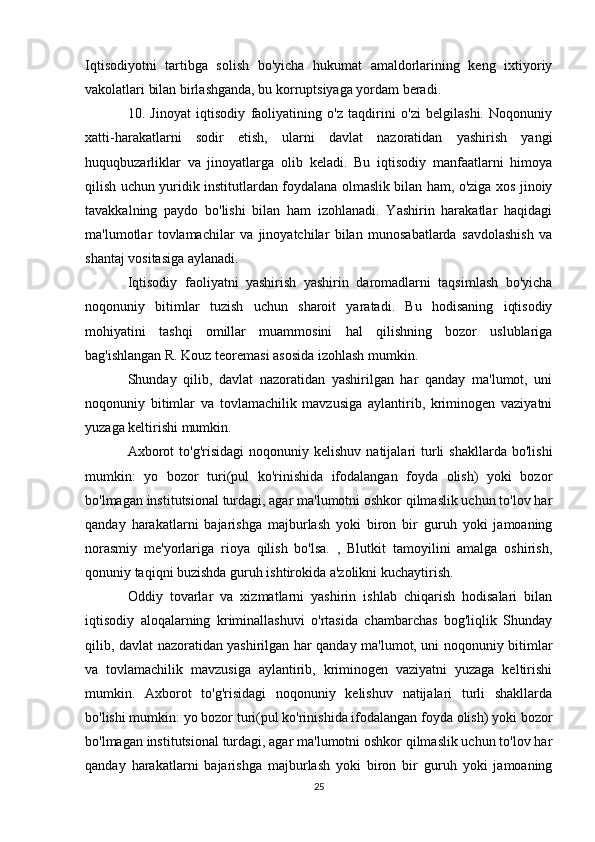 Iqtisodiyotni   tartibga   solish   bo'yicha   hukumat   amaldorlarining   keng   ixtiyoriy
vakolatlari bilan birlashganda, bu korruptsiyaga yordam beradi.
10.   Jinoyat   iqtisodiy   faoliyatining   o'z   taqdirini   o'zi   belgilashi.   Noqonuniy
xatti-harakatlarni   sodir   etish,   ularni   davlat   nazoratidan   yashirish   yangi
huquqbuzarliklar   va   jinoyatlarga   olib   keladi.   Bu   iqtisodiy   manfaatlarni   himoya
qilish uchun yuridik institutlardan foydalana olmaslik bilan ham, o'ziga xos jinoiy
tavakkalning   paydo   bo'lishi   bilan   ham   izohlanadi.   Yashirin   harakatlar   haqidagi
ma'lumotlar   tovlamachilar   va   jinoyatchilar   bilan   munosabatlarda   savdolashish   va
shantaj vositasiga aylanadi.
Iqtisodiy   faoliyatni   yashirish   yashirin   daromadlarni   taqsimlash   bo'yicha
noqonuniy   bitimlar   tuzish   uchun   sharoit   yaratadi.   Bu   hodisaning   iqtisodiy
mohiyatini   tashqi   omillar   muammosini   hal   qilishning   bozor   uslublariga
bag'ishlangan R. Kouz teoremasi asosida izohlash mumkin.
Shunday   qilib,   davlat   nazoratidan   yashirilgan   har   qanday   ma'lumot,   uni
noqonuniy   bitimlar   va   tovlamachilik   mavzusiga   aylantirib,   kriminogen   vaziyatni
yuzaga keltirishi mumkin.
Axborot  to'g'risidagi   noqonuniy  kelishuv  natijalari   turli  shakllarda   bo'lishi
mumkin:   yo   bozor   turi(pul   ko'rinishida   ifodalangan   foyda   olish)   yoki   bozor
bo'lmagan institutsional turdagi, agar ma'lumotni oshkor qilmaslik uchun to'lov har
qanday   harakatlarni   bajarishga   majburlash   yoki   biron   bir   guruh   yoki   jamoaning
norasmiy   me'yorlariga   rioya   qilish   bo'lsa.   ,   Blutkit   tamoyilini   amalga   oshirish,
qonuniy taqiqni buzishda guruh ishtirokida a'zolikni kuchaytirish.
Oddiy   tovarlar   va   xizmatlarni   yashirin   ishlab   chiqarish   hodisalari   bilan
iqtisodiy   aloqalarning   kriminallashuvi   o'rtasida   chambarchas   bog'liqlik   Shunday
qilib, davlat nazoratidan yashirilgan har qanday ma'lumot, uni noqonuniy bitimlar
va   tovlamachilik   mavzusiga   aylantirib,   kriminogen   vaziyatni   yuzaga   keltirishi
mumkin.   Axborot   to'g'risidagi   noqonuniy   kelishuv   natijalari   turli   shakllarda
bo'lishi mumkin: yo bozor turi(pul ko'rinishida ifodalangan foyda olish) yoki bozor
bo'lmagan institutsional turdagi, agar ma'lumotni oshkor qilmaslik uchun to'lov har
qanday   harakatlarni   bajarishga   majburlash   yoki   biron   bir   guruh   yoki   jamoaning
25 