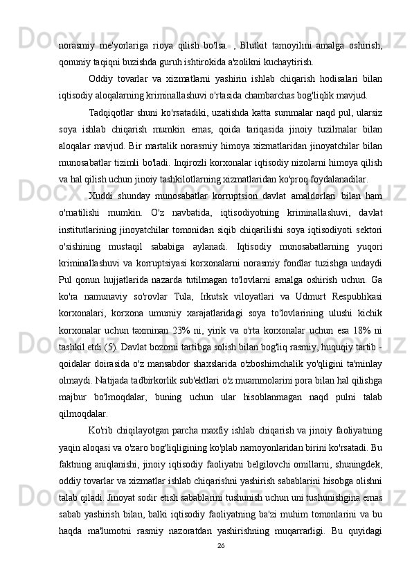 norasmiy   me'yorlariga   rioya   qilish   bo'lsa.   ,   Blutkit   tamoyilini   amalga   oshirish,
qonuniy taqiqni buzishda guruh ishtirokida a'zolikni kuchaytirish.
Oddiy   tovarlar   va   xizmatlarni   yashirin   ishlab   chiqarish   hodisalari   bilan
iqtisodiy aloqalarning kriminallashuvi o'rtasida chambarchas bog'liqlik mavjud. 
Tadqiqotlar   shuni  ko'rsatadiki,   uzatishda   katta  summalar   naqd  pul,  ularsiz
soya   ishlab   chiqarish   mumkin   emas,   qoida   tariqasida   jinoiy   tuzilmalar   bilan
aloqalar   mavjud.   Bir   martalik   norasmiy   himoya   xizmatlaridan   jinoyatchilar   bilan
munosabatlar tizimli bo'ladi. Inqirozli korxonalar iqtisodiy nizolarni himoya qilish
va hal qilish uchun jinoiy tashkilotlarning xizmatlaridan ko'proq foydalanadilar. 
Xuddi   shunday   munosabatlar   korruptsion   davlat   amaldorlari   bilan   ham
o'rnatilishi   mumkin.   O'z   navbatida,   iqtisodiyotning   kriminallashuvi,   davlat
institutlarining   jinoyatchilar   tomonidan   siqib   chiqarilishi   soya   iqtisodiyoti   sektori
o'sishining   mustaqil   sababiga   aylanadi.   Iqtisodiy   munosabatlarning   yuqori
kriminallashuvi   va   korruptsiyasi   korxonalarni   norasmiy   fondlar   tuzishga   undaydi
Pul   qonun   hujjatlarida   nazarda   tutilmagan   to'lovlarni   amalga   oshirish   uchun.   Ga
ko'ra   namunaviy   so'rovlar   Tula,   Irkutsk   viloyatlari   va   Udmurt   Respublikasi
korxonalari,   korxona   umumiy   xarajatlaridagi   soya   to'lovlarining   ulushi   kichik
korxonalar   uchun   taxminan   23%   ni,   yirik   va   o'rta   korxonalar   uchun   esa   18%   ni
tashkil etdi (5). Davlat bozorni tartibga solish bilan bog'liq rasmiy, huquqiy tartib -
qoidalar  doirasida  o'z mansabdor  shaxslarida o'zboshimchalik  yo'qligini  ta'minlay
olmaydi. Natijada tadbirkorlik sub'ektlari o'z muammolarini pora bilan hal qilishga
majbur   bo'lmoqdalar,   buning   uchun   ular   hisoblanmagan   naqd   pulni   talab
qilmoqdalar.
Ko'rib chiqilayotgan parcha maxfiy ishlab chiqarish va jinoiy faoliyatning
yaqin aloqasi va o'zaro bog'liqligining ko'plab namoyonlaridan birini ko'rsatadi. Bu
faktning  aniqlanishi,  jinoiy iqtisodiy  faoliyatni   belgilovchi  omillarni, shuningdek,
oddiy tovarlar va xizmatlar ishlab chiqarishni yashirish sabablarini hisobga olishni
talab qiladi. Jinoyat sodir etish sabablarini tushunish uchun uni tushunishgina emas
sabab   yashirish   bilan,   balki   iqtisodiy   faoliyatning   ba'zi   muhim   tomonlarini   va   bu
haqda   ma'lumotni   rasmiy   nazoratdan   yashirishning   muqarrarligi.   Bu   quyidagi
26 