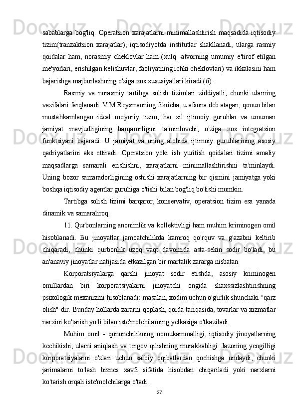 sabablarga   bog'liq.   Operatsion   xarajatlarni   minimallashtirish   maqsadida   iqtisodiy
tizim(tranzaktsion   xarajatlar),   iqtisodiyotda   institutlar   shakllanadi,   ularga   rasmiy
qoidalar   ham,   norasmiy   cheklovlar   ham   (xulq   -atvorning   umumiy   e'tirof   etilgan
me'yorlari, erishilgan kelishuvlar, faoliyatning ichki cheklovlari) va ikkalasini ham
bajarishga majburlashning o'ziga xos xususiyatlari kiradi (6).
Rasmiy   va   norasmiy   tartibga   solish   tizimlari   ziddiyatli,   chunki   ularning
vazifalari farqlanadi. V.M.Reysmanning fikricha, u afsona deb atagan, qonun bilan
mustahkamlangan   ideal   me'yoriy   tizim,   har   xil   ijtimoiy   guruhlar   va   umuman
jamiyat   mavjudligining   barqarorligini   ta'minlovchi,   o'ziga   xos   integratsion
funktsiyani   bajaradi.   U   jamiyat   va   uning   alohida   ijtimoiy   guruhlarining   asosiy
qadriyatlarini   aks   ettiradi.   Operatsion   yoki   ish   yuritish   qoidalari   tizimi   amaliy
maqsadlarga   samarali   erishishni,   xarajatlarni   minimallashtirishni   ta'minlaydi.
Uning   bozor   samaradorligining   oshishi   xarajatlarning   bir   qismini   jamiyatga   yoki
boshqa iqtisodiy agentlar guruhiga o'tishi bilan bog'liq bo'lishi mumkin.
Tartibga   solish   tizimi   barqaror,   konservativ,   operatsion   tizim   esa   yanada
dinamik va samaraliroq.
11. Qurbonlarning anonimlik va kollektivligi ham muhim kriminogen omil
hisoblanadi.   Bu   jinoyatlar   jamoatchilikda   kamroq   qo'rquv   va   g'azabni   keltirib
chiqaradi,   chunki   qurbonlik   uzoq   vaqt   davomida   asta-sekin   sodir   bo'ladi,   bu
an'anaviy jinoyatlar natijasida etkazilgan bir martalik zararga nisbatan.  
Korporatsiyalarga   qarshi   jinoyat   sodir   etishda,   asosiy   kriminogen
omillardan   biri   korporatsiyalarni   jinoyatchi   ongida   shaxssizlashtirishning
psixologik mexanizmi hisoblanadi: masalan, xodim uchun o'g'irlik shunchaki "qarz
olish" dir.  Bunday hollarda zararni qoplash, qoida tariqasida, tovarlar va xizmatlar
narxini ko'tarish yo'li bilan iste'molchilarning yelkasiga o'tkaziladi.
Muhim   omil   -   qonunchilikning   nomukammalligi,   iqtisodiy   jinoyatlarning
kechikishi,   ularni   aniqlash   va   tergov   qilishning   murakkabligi.   Jazoning   yengilligi
korporatsiyalarni   o'zlari   uchun   salbiy   oqibatlardan   qochishga   undaydi,   chunki
jarimalarni   to'lash   biznes   xavfi   sifatida   hisobdan   chiqariladi   yoki   narxlarni
ko'tarish orqali iste'molchilarga o'tadi.
27 