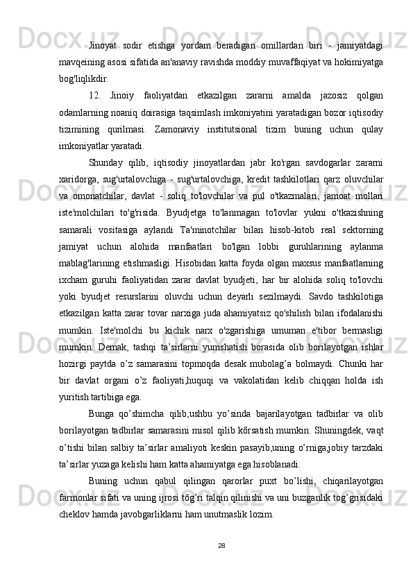 Jinoyat   sodir   etishga   yordam   beradigan   omillardan   biri   -   jamiyatdagi
mavqeining asosi sifatida an'anaviy ravishda moddiy muvaffaqiyat va hokimiyatga
bog'liqlikdir.
12.   Jinoiy   faoliyatdan   etkazilgan   zararni   amalda   jazosiz   qolgan
odamlarning noaniq doirasiga taqsimlash imkoniyatini yaratadigan bozor iqtisodiy
tizimining   qurilmasi.   Zamonaviy   institutsional   tizim   buning   uchun   qulay
imkoniyatlar yaratadi.
Shunday   qilib,   iqtisodiy   jinoyatlardan   jabr   ko'rgan   savdogarlar   zararni
xaridorga,   sug'urtalovchiga   -   sug'urtalovchiga,   kredit   tashkilotlari   qarz   oluvchilar
va   omonatchilar,   davlat   -   soliq   to'lovchilar   va   pul   o'tkazmalari,   jamoat   mollari
iste'molchilari   to'g'risida.   Byudjetga   to'lanmagan   to'lovlar   yukni   o'tkazishning
samarali   vositasiga   aylandi   Ta'minotchilar   bilan   hisob-kitob   real   sektorning
jamiyat   uchun   alohida   manfaatlari   bo'lgan   lobbi   guruhlarining   aylanma
mablag'larining etishmasligi.   Hisobidan  katta foyda  olgan  maxsus   manfaatlarning
ixcham   guruhi   faoliyatidan   zarar   davlat   byudjeti,   har   bir   alohida   soliq   to'lovchi
yoki   byudjet   resurslarini   oluvchi   uchun   deyarli   sezilmaydi.   Savdo   tashkilotiga
etkazilgan   katta   zarar   tovar   narxiga   juda   ahamiyatsiz   qo'shilish   bilan   ifodalanishi
mumkin.   Iste'molchi   bu   kichik   narx   o'zgarishiga   umuman   e'tibor   bermasligi
mumkin.   Demak,   tashqi   ta’sirlarni   yumshatish   borasida   olib   borilayotgan   ishlar
hozirgi   paytda   o’z   samarasini   topmoqda   desak   mubolag’a   bolmaydi.   Chunki   har
bir   davlat   organi   o’z   faoliyati,huquqi   va   vakolatidan   kelib   chiqqan   holda   ish
yuritish tartibiga ega.
Bunga   qo’shimcha   qilib,ushbu   yo’sinda   bajarilayotgan   tadbirlar   va   olib
borilayotgan tadbirlar samarasini  misol  qilib kõrsatish mumkin. Shuningdek, vaqt
o’tishi   bilan   salbiy   ta’sirlar   amaliyoti   keskin   pasayib,uning   o’rniga,jobiy   tarzdaki
ta’sirlar yuzaga kelishi ham katta ahamiyatga ega hisoblanadi.
Buning   uchun   qabul   qilingan   qarorlar   puxt   bo’lishi,   chiqarilayotgan
farmonlar sifati va uning ijrosi tōg’ri talqin qilinishi va uni buzganlik tog’grisidaki
cheklov hamda javobgarliklarni ham unutmaslik lozim.
28 