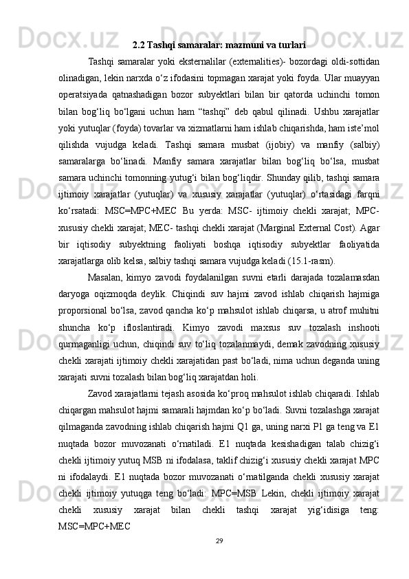 2.2 Tashqi samaralar: mazmuni va turlari
Tashqi  samaralar  yoki  eksternalilar  (externalities)-  bozordagi  oldi-sottidan
olinadigan, lekin narxda o‘z ifodasini topmagan xarajat yoki foyda. Ular muayyan
operatsiyada   qatnashadigan   bozor   subyektlari   bilan   bir   qatorda   uchinchi   tomon
bilan   bog‘liq   bo‘lgani   uchun   ham   “tashqi”   deb   qabul   qilinadi.   Ushbu   xarajatlar
yoki yutuqlar (foyda) tovarlar va xizmatlarni ham ishlab chiqarishda, ham iste’mol
qilishda   vujudga   keladi.   Tashqi   samara   musbat   (ijobiy)   va   manfiy   (salbiy)
samaralarga   bo‘linadi.   Manfiy   samara   xarajatlar   bilan   bog‘liq   bo‘lsa,   musbat
samara uchinchi tomonning yutug‘i bilan bog‘liqdir. Shunday qilib, tashqi samara
ijtimoiy   xarajatlar   (yutuqlar)   va   xususiy   xarajatlar   (yutuqlar)   o‘rtasidagi   farqni
ko‘rsatadi:   MSC=MPC+MEC   Bu   yerda:   MSC-   ijtimoiy   chekli   xarajat;   MPC-
xususiy chekli xarajat; MEC- tashqi chekli xarajat (Marginal External Cost). Agar
bir   iqtisodiy   subyektning   faoliyati   boshqa   iqtisodiy   subyektlar   faoliyatida
xarajatlarga olib kelsa, salbiy tashqi samara vujudga keladi (15.1-rasm).
Masalan,   kimyo   zavodi   foydalanilgan   suvni   etarli   darajada   tozalamasdan
daryoga   oqizmoqda   deylik.   Chiqindi   suv   hajmi   zavod   ishlab   chiqarish   hajmiga
proporsional  bo‘lsa,  zavod qancha ko‘p mahsulot ishlab chiqarsa, u atrof  muhitni
shuncha   ko‘p   ifloslantiradi.   Kimyo   zavodi   maxsus   suv   tozalash   inshooti
qurmaganligi   uchun,   chiqindi   suv   to‘liq   tozalanmaydi,   demak   zavodning   xususiy
chekli xarajati ijtimoiy chekli xarajatidan past bo‘ladi, nima uchun deganda uning
xarajati suvni tozalash bilan bog‘liq xarajatdan holi.
Zavod xarajatlarni tejash asosida ko‘proq mahsulot ishlab chiqaradi. Ishlab
chiqargan mahsulot hajmi samarali hajmdan ko‘p bo‘ladi. Suvni tozalashga xarajat
qilmaganda zavodning ishlab chiqarish hajmi Q1 ga, uning narxi P1 ga teng va E1
nuqtada   bozor   muvozanati   o‘rnatiladi.   E1   nuqtada   kesishadigan   talab   chizig‘i
chekli ijtimoiy yutuq MSB ni ifodalasa, taklif chizig‘i xususiy chekli xarajat MPC
ni   ifodalaydi.   E1   nuqtada   bozor   muvozanati   o‘rnatilganda   chekli   xususiy   xarajat
chekli   ijtimoiy   yutuqga   teng   bo‘ladi:   MPC=MSB   Lekin,   chekli   ijtimoiy   xarajat
chekli   xususiy   xarajat   bilan   chekli   tashqi   xarajat   yig‘idisiga   teng:
MSC=MPC+MEC
29 