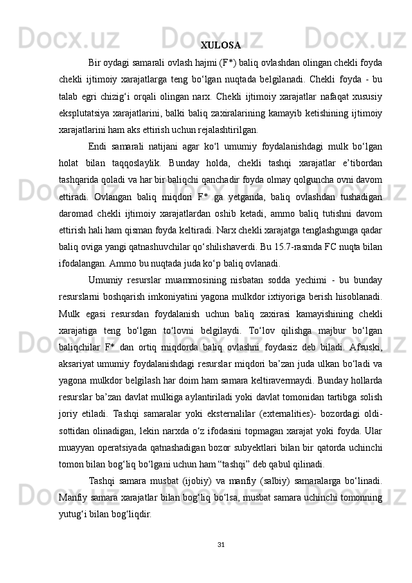 XULOSA
Bir oydagi samarali ovlash hajmi (F*) baliq ovlashdan olingan chekli foyda
chekli   ijtimoiy   xarajatlarga   teng   bo‘lgan   nuqtada   belgilanadi.   Chekli   foyda   -   bu
talab   egri   chizig‘i   orqali   olingan   narx.   Chekli   ijtimoiy   xarajatlar   nafaqat   xususiy
eksplutatsiya   xarajatlarini,  balki  baliq  zaxiralarining  kamayib  ketishining  ijtimoiy
xarajatlarini ham aks ettirish uchun rejalashtirilgan.
Endi   samarali   natijani   agar   ko‘l   umumiy   foydalanishdagi   mulk   bo‘lgan
holat   bilan   taqqoslaylik.   Bunday   holda,   chekli   tashqi   xarajatlar   e’tibordan
tashqarida qoladi va har bir baliqchi qanchadir foyda olmay qolguncha ovni davom
ettiradi.   Ovlangan   baliq   miqdori   F*   ga   yetganda,   baliq   ovlashdan   tushadigan
daromad   chekli   ijtimoiy   xarajatlardan   oshib   ketadi,   ammo   baliq   tutishni   davom
ettirish hali ham qisman foyda keltiradi. Narx chekli xarajatga tenglashgunga qadar
baliq oviga yangi qatnashuvchilar qo‘shilishaverdi. Bu 15.7-rasmda FC nuqta bilan
ifodalangan. Ammo bu nuqtada juda ko‘p baliq ovlanadi.
Umumiy   resurslar   muammosining   nisbatan   sodda   yechimi   -   bu   bunday
resurslarni boshqarish imkoniyatini yagona mulkdor ixtiyoriga berish hisoblanadi.
Mulk   egasi   resursdan   foydalanish   uchun   baliq   zaxirasi   kamayishining   chekli
xarajatiga   teng   bo‘lgan   to‘lovni   belgilaydi.   To‘lov   qilishga   majbur   bo‘lgan
baliqchilar   F*   dan   ortiq   miqdorda   baliq   ovlashni   foydasiz   deb   biladi.   Afsuski,
aksariyat  umumiy foydalanishdagi  resurslar  miqdori ba’zan juda ulkan bo‘ladi  va
yagona mulkdor belgilash har doim ham samara keltiravermaydi. Bunday hollarda
resurslar ba’zan davlat mulkiga aylantiriladi yoki davlat tomonidan tartibga solish
joriy   etiladi.   Tashqi   samaralar   yoki   eksternalilar   (externalities)-   bozordagi   oldi-
sottidan olinadigan, lekin narxda o‘z ifodasini  topmagan xarajat  yoki  foyda. Ular
muayyan operatsiyada qatnashadigan bozor subyektlari  bilan bir qatorda uchinchi
tomon bilan bog‘liq bo‘lgani uchun ham “tashqi” deb qabul qilinadi.
Tashqi   samara   musbat   (ijobiy)   va   manfiy   (salbiy)   samaralarga   bo‘linadi.
Manfiy samara xarajatlar bilan bog‘liq bo‘lsa, musbat samara uchinchi tomonning
yutug‘i bilan bog‘liqdir.
31 