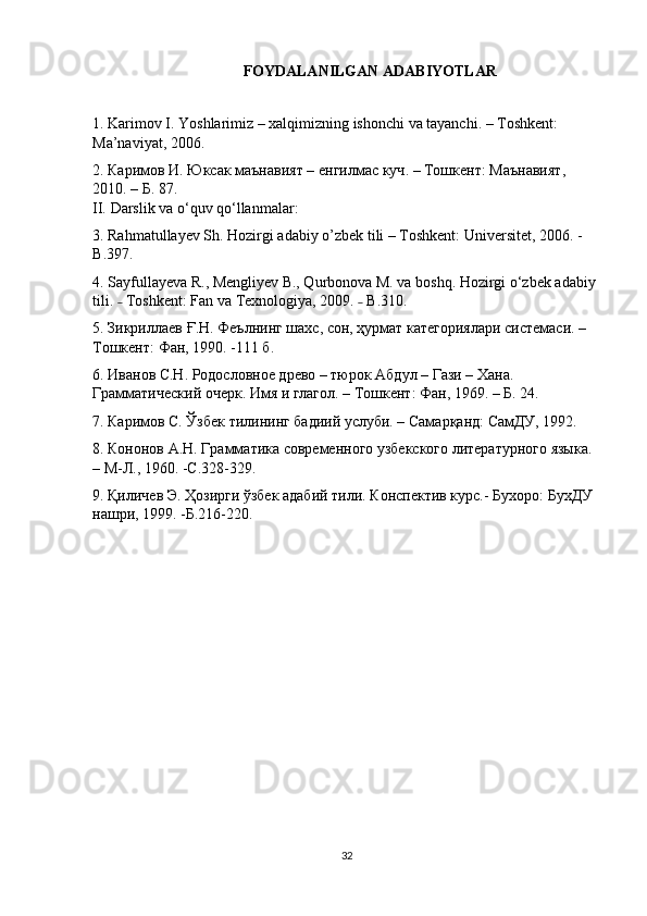 FOYDALANILGAN ADABIYOTLAR
1. Karimov I. Yoshlarimiz – xalqimizning ishonchi va tayanchi. – Toshkent: 
Ma’naviyat, 2006.
2.  Каримов   И .  Юксак   маънавият  –  енгилмас   куч . –  Тошкент :  Маънавият , 
2010. –  Б . 87.
II.   Darslik va o ‘quv qo‘llanmalar:
3. Rahmatullayev Sh. Hozirgi adabiy o’zbek tili – Toshkent:   Universitet , 2006. -
В .397.
4. Sayfullayeva R., Mengliyev B., Qurbonova M. va boshq. Hozirgi o‘zbek adabiy 
tili.   Toshkent:˗   Fan va Texnologiya , 2009.   B.310.	˗
5.  Зикриллаев   Ғ . Н .  Феълнинг   шахс ,  сон ,  ҳурмат   категориялари   системаси . –
Тошкент :  Фан , 1990. -111  б .
6. Иванов С.Н. Родословное древо – тюрок Абдул – Гази – Хана. 
Грамматический очерк. Имя и глагол. – Тошкент: Фан, 1969. – Б. 24.
7. Каримов С. Ўзбек тилининг бадиий услуби. – Самарқанд: СамДУ, 1992.
8. Кононов А.Н. Грамматика современного узбекского литературного языка. 
– М-Л., 1960. -С.328-329.
9. Қиличев Э. Ҳозирги ўзбек адабий тили. Конспектив курс.- Бухоро: БухДУ 
нашри, 1999. -Б.216-220.
32 